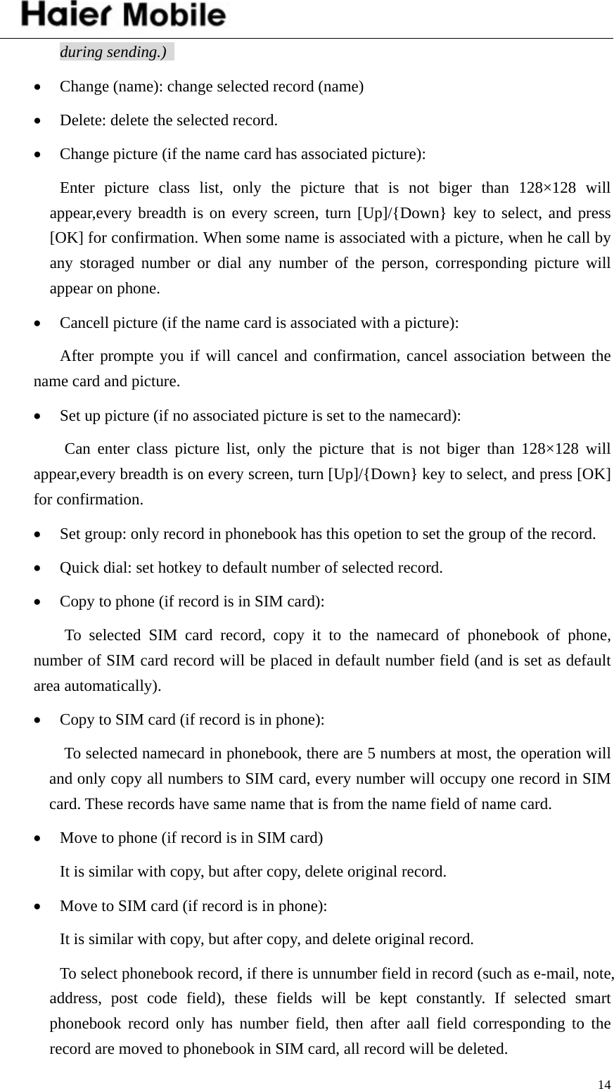    14during sending.)   • Change (name): change selected record (name) • Delete: delete the selected record. • Change picture (if the name card has associated picture): Enter picture class list, only the picture that is not biger than 128×128 will appear,every breadth is on every screen, turn [Up]/{Down} key to select, and press [OK] for confirmation. When some name is associated with a picture, when he call by any storaged number or dial any number of the person, corresponding picture will appear on phone.   • Cancell picture (if the name card is associated with a picture): After prompte you if will cancel and confirmation, cancel association between the name card and picture. • Set up picture (if no associated picture is set to the namecard): Can enter class picture list, only the picture that is not biger than 128×128 will appear,every breadth is on every screen, turn [Up]/{Down} key to select, and press [OK] for confirmation. • Set group: only record in phonebook has this opetion to set the group of the record. • Quick dial: set hotkey to default number of selected record. • Copy to phone (if record is in SIM card): To selected SIM card record, copy it to the namecard of phonebook of phone, number of SIM card record will be placed in default number field (and is set as default area automatically).   • Copy to SIM card (if record is in phone): To selected namecard in phonebook, there are 5 numbers at most, the operation will and only copy all numbers to SIM card, every number will occupy one record in SIM card. These records have same name that is from the name field of name card.   • Move to phone (if record is in SIM card) It is similar with copy, but after copy, delete original record.   • Move to SIM card (if record is in phone):   It is similar with copy, but after copy, and delete original record.   To select phonebook record, if there is unnumber field in record (such as e-mail, note, address, post code field), these fields will be kept constantly. If selected smart phonebook record only has number field, then after aall field corresponding to the record are moved to phonebook in SIM card, all record will be deleted.   