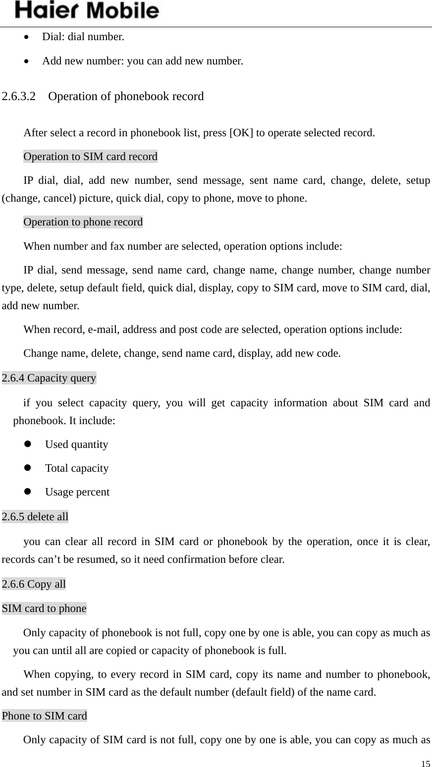    15• Dial: dial number. • Add new number: you can add new number. 2.6.3.2    Operation of phonebook record After select a record in phonebook list, press [OK] to operate selected record. Operation to SIM card record IP dial, dial, add new number, send message, sent name card, change, delete, setup (change, cancel) picture, quick dial, copy to phone, move to phone.   Operation to phone record When number and fax number are selected, operation options include: IP dial, send message, send name card, change name, change number, change number type, delete, setup default field, quick dial, display, copy to SIM card, move to SIM card, dial, add new number.   When record, e-mail, address and post code are selected, operation options include: Change name, delete, change, send name card, display, add new code. 2.6.4 Capacity query if you select capacity query, you will get capacity information about SIM card and phonebook. It include: z Used quantity z Total capacity z Usage percent 2.6.5 delete all you can clear all record in SIM card or phonebook by the operation, once it is clear, records can’t be resumed, so it need confirmation before clear.   2.6.6 Copy all SIM card to phone Only capacity of phonebook is not full, copy one by one is able, you can copy as much as you can until all are copied or capacity of phonebook is full.   When copying, to every record in SIM card, copy its name and number to phonebook, and set number in SIM card as the default number (default field) of the name card.   Phone to SIM card Only capacity of SIM card is not full, copy one by one is able, you can copy as much as 