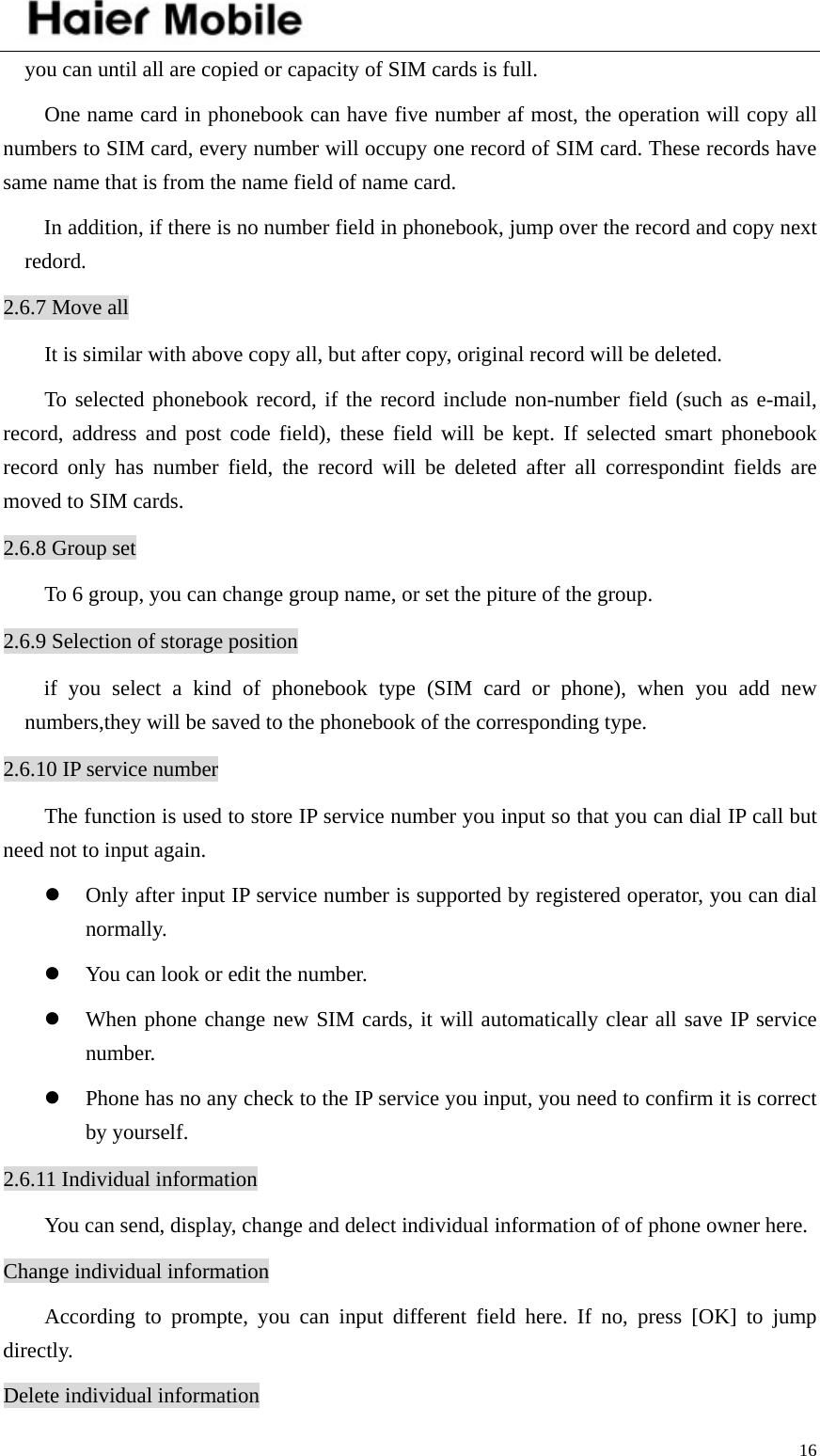    16you can until all are copied or capacity of SIM cards is full.   One name card in phonebook can have five number af most, the operation will copy all numbers to SIM card, every number will occupy one record of SIM card. These records have same name that is from the name field of name card.   In addition, if there is no number field in phonebook, jump over the record and copy next redord. 2.6.7 Move all It is similar with above copy all, but after copy, original record will be deleted. To selected phonebook record, if the record include non-number field (such as e-mail, record, address and post code field), these field will be kept. If selected smart phonebook record only has number field, the record will be deleted after all correspondint fields are moved to SIM cards.   2.6.8 Group set To 6 group, you can change group name, or set the piture of the group. 2.6.9 Selection of storage position if you select a kind of phonebook type (SIM card or phone), when you add new numbers,they will be saved to the phonebook of the corresponding type.   2.6.10 IP service number The function is used to store IP service number you input so that you can dial IP call but need not to input again.   z Only after input IP service number is supported by registered operator, you can dial normally. z You can look or edit the number.   z When phone change new SIM cards, it will automatically clear all save IP service number.  z Phone has no any check to the IP service you input, you need to confirm it is correct by yourself. 2.6.11 Individual information You can send, display, change and delect individual information of of phone owner here. Change individual information According to prompte, you can input different field here. If no, press [OK] to jump directly. Delete individual information 
