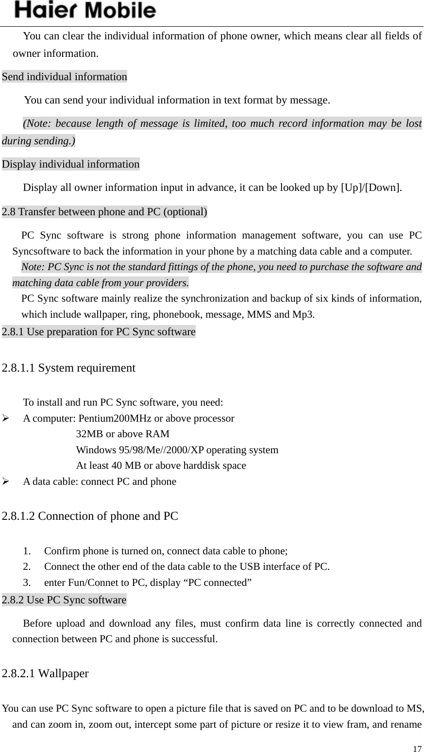    17You can clear the individual information of phone owner, which means clear all fields of owner information. Send individual information You can send your individual information in text format by message. (Note: because length of message is limited, too much record information may be lost during sending.) Display individual information Display all owner information input in advance, it can be looked up by [Up]/[Down]. 2.8 Transfer between phone and PC (optional) PC Sync software is strong phone information management software, you can use PC Syncsoftware to back the information in your phone by a matching data cable and a computer.   Note: PC Sync is not the standard fittings of the phone, you need to purchase the software and matching data cable from your providers. PC Sync software mainly realize the synchronization and backup of six kinds of information, which include wallpaper, ring, phonebook, message, MMS and Mp3.   2.8.1 Use preparation for PC Sync software 2.8.1.1 System requirement   To install and run PC Sync software, you need: ¾ A computer: Pentium200MHz or above processor 32MB or above RAM     Windows 95/98/Me//2000/XP operating system     At least 40 MB or above harddisk space ¾ A data cable: connect PC and phone 2.8.1.2 Connection of phone and PC 1. Confirm phone is turned on, connect data cable to phone; 2. Connect the other end of the data cable to the USB interface of PC. 3. enter Fun/Connet to PC, display “PC connected” 2.8.2 Use PC Sync software Before upload and download any files, must confirm data line is correctly connected and connection between PC and phone is successful. 2.8.2.1 Wallpaper You can use PC Sync software to open a picture file that is saved on PC and to be download to MS, and can zoom in, zoom out, intercept some part of picture or resize it to view fram, and rename 