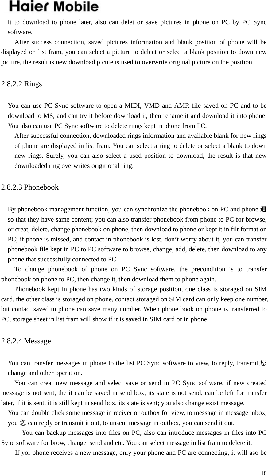    18it to download to phone later, also can delet or save pictures in phone on PC by PC Sync software.    After success connection, saved pictures information and blank position of phone will be displayed on list fram, you can select a picture to delect or select a blank position to down new picture, the result is new download picute is used to overwrite original picture on the position.   2.8.2.2 Rings   You can use PC Sync software to open a MIDI, VMD and AMR file saved on PC and to be download to MS, and can try it before download it, then rename it and download it into phone. You also can use PC Sync software to delete rings kept in phone from PC.    After successful connection, downloaded rings information and available blank for new rings of phone are displayed in list fram. You can select a ring to delete or select a blank to down new rings. Surely, you can also select a used position to download, the result is that new downloaded ring overwrites origitional ring.   2.8.2.3 Phonebook   By phonebook management function, you can synchronize the phonebook on PC and phone 通so that they have same content; you can also transfer phonebook from phone to PC for browse, or creat, delete, change phonebook on phone, then download to phone or kept it in filt format on PC; if phone is missed, and contact in phonebook is lost, don’t worry about it, you can transfer phonebook file kept in PC to PC software to browse, change, add, delete, then download to any phone that successfully connected to PC.     To change phonebook of phone on PC Sync software, the precondition is to transfer phonebook on phone to PC, then change it, then download them to phone again.   Phonebook kept in phone has two kinds of storage position, one class is storaged on SIM card, the other class is storaged on phone, contact storaged on SIM card can only keep one number, but contact saved in phone can save many number. When phone book on phone is transferred to PC, storage sheet in list fram will show if it is saved in SIM card or in phone.   2.8.2.4 Message   You can transfer messages in phone to the list PC Sync software to view, to reply, transmit,您change and other operation.   You can creat new message and select save or send in PC Sync software, if new created message is not sent, the it can be saved in send box, its state is not send, can be left for transfer later, if it is sent, it is still kept in send box, its state is sent; you also change exist message.     You can double click some message in reciver or outbox for view, to message in message inbox, you 您can reply or transmit it out, to unsent message in outbox, you can send it out.      You can backup messages into files on PC, also can introduce messages in files into PC Sync software for brow, change, send and etc. You can select message in list fram to delete it. If yor phone receives a new message, only your phone and PC are connecting, it will aso be 