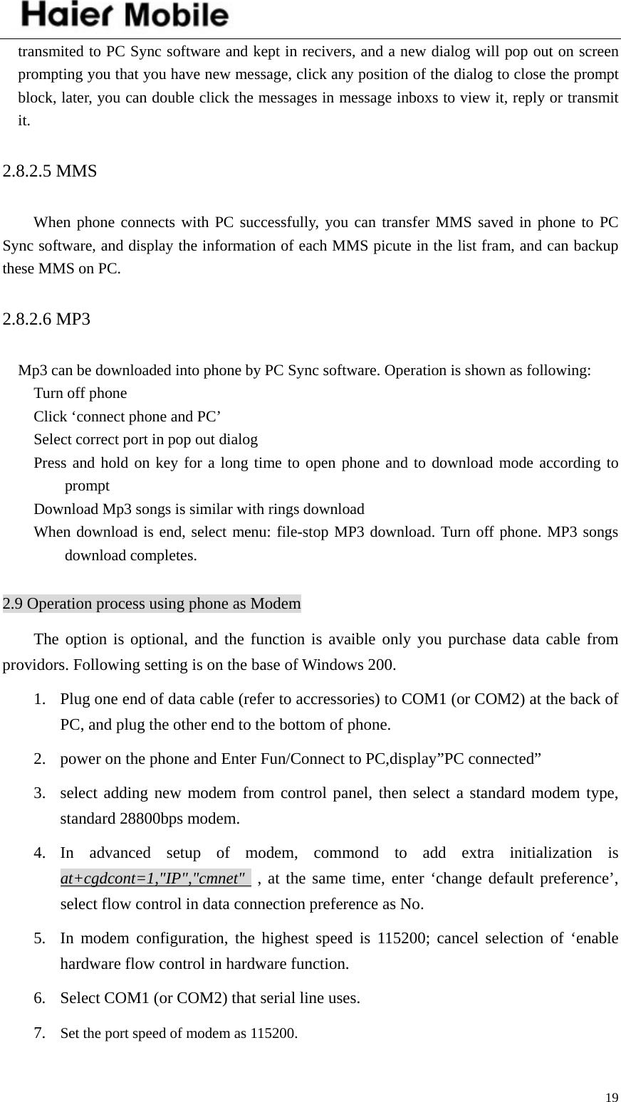    19transmited to PC Sync software and kept in recivers, and a new dialog will pop out on screen prompting you that you have new message, click any position of the dialog to close the prompt block, later, you can double click the messages in message inboxs to view it, reply or transmit it.  2.8.2.5 MMS   When phone connects with PC successfully, you can transfer MMS saved in phone to PC Sync software, and display the information of each MMS picute in the list fram, and can backup these MMS on PC.   2.8.2.6 MP3   Mp3 can be downloaded into phone by PC Sync software. Operation is shown as following: Turn off phone Click ‘connect phone and PC’ Select correct port in pop out dialog Press and hold on key for a long time to open phone and to download mode according to prompt Download Mp3 songs is similar with rings download When download is end, select menu: file-stop MP3 download. Turn off phone. MP3 songs download completes.  2.9 Operation process using phone as Modem The option is optional, and the function is avaible only you purchase data cable from providors. Following setting is on the base of Windows 200. 1. Plug one end of data cable (refer to accressories) to COM1 (or COM2) at the back of PC, and plug the other end to the bottom of phone.   2. power on the phone and Enter Fun/Connect to PC,display”PC connected” 3. select adding new modem from control panel, then select a standard modem type, standard 28800bps modem. 4. In advanced setup of modem, commond to add extra initialization is at+cgdcont=1,&quot;IP&quot;,&quot;cmnet&quot;  , at the same time, enter ‘change default preference’, select flow control in data connection preference as No. 5. In modem configuration, the highest speed is 115200; cancel selection of ‘enable hardware flow control in hardware function. 6. Select COM1 (or COM2) that serial line uses. 7. Set the port speed of modem as 115200. 