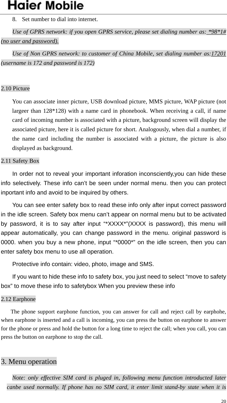    208. Set number to dial into internet. Use of GPRS network: if you open GPRS service, please set dialing number as: *98*1# (no user and password).Use of Non GPRS network: to customer of China Mobile, set dialing number as:17201 (username is 172 and password is 172)  2.10 Picture You can associate inner picture, USB download picture, MMS picture, WAP picture (not largeer than 128*128) with a name card in phonebook. When receiving a call, if name card of incoming number is associated with a picture, background screen will display the associated picture, here it is called picture for short. Analogously, when dial a number, if the name card including the number is associated with a picture, the picture is also displayed as background.   2.11 Safety Box In order not to reveal your important inforation inconsciently,you can hide these info selectively. These info can’t be seen under normal menu. then you can protect inportant info and avoid to be inquired by others. You can see enter safety box to read these info only after input correct password in the idle screen. Safety box menu can’t appear on normal menu but to be activated by password, it is to say after input “*XXXX*”(XXXX is password), this menu will appear automatically, you can change password in the menu. original password is 0000. when you buy a new phone, input “*0000*” on the idle screen, then you can enter safety box menu to use all operation. Protective info contain: video, photo, image and SMS. If you want to hide these info to safety box, you just need to select “move to safety box” to move these info to safetybox When you preview these info 2.12 Earphone The phone support earphone function, you can answer for call and reject call by earphohe, when earphone is inserted and a call is incoming, you can press the button on earphone to answer for the phone or press and hold the button for a long time to reject the call; when you call, you can press the button on earphone to stop the call.    3. Menu operation Note: only effective SIM card is pluged in, following menu function introducted later canbe used normally. If phone has no SIM card, it enter limit stand-by state when it is 