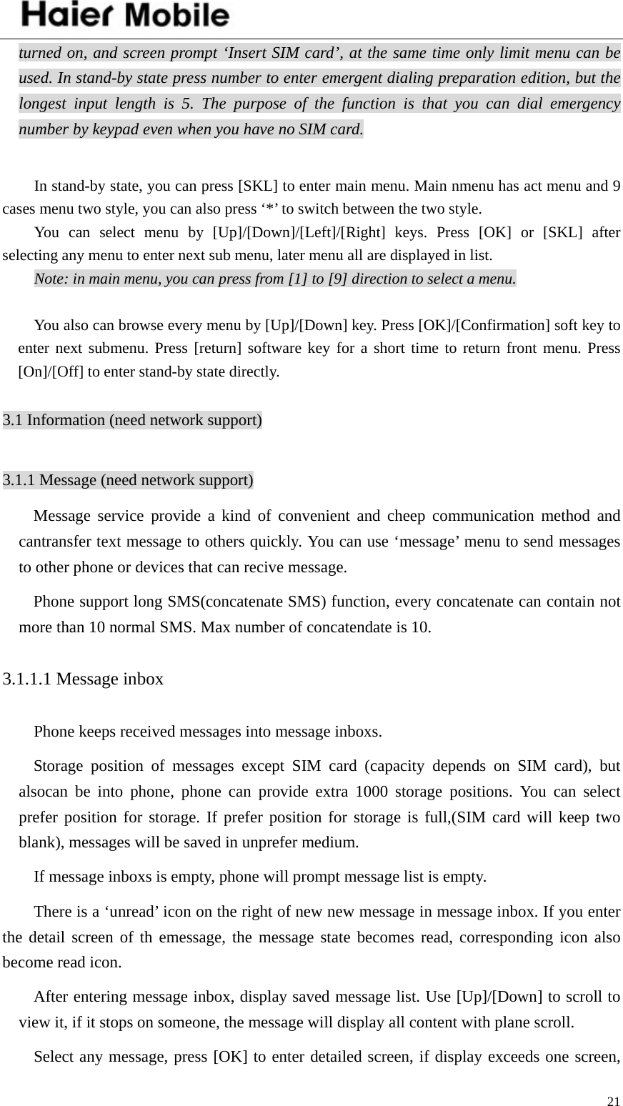    21turned on, and screen prompt ‘Insert SIM card’, at the same time only limit menu can be used. In stand-by state press number to enter emergent dialing preparation edition, but the longest input length is 5. The purpose of the function is that you can dial emergency number by keypad even when you have no SIM card.   In stand-by state, you can press [SKL] to enter main menu. Main nmenu has act menu and 9 cases menu two style, you can also press ‘*’ to switch between the two style.   You can select menu by [Up]/[Down]/[Left]/[Right] keys. Press [OK] or [SKL] after selecting any menu to enter next sub menu, later menu all are displayed in list. Note: in main menu, you can press from [1] to [9] direction to select a menu.  You also can browse every menu by [Up]/[Down] key. Press [OK]/[Confirmation] soft key to enter next submenu. Press [return] software key for a short time to return front menu. Press [On]/[Off] to enter stand-by state directly.    3.1 Information (need network support)  3.1.1 Message (need network support) Message service provide a kind of convenient and cheep communication method and cantransfer text message to others quickly. You can use ‘message’ menu to send messages to other phone or devices that can recive message.   Phone support long SMS(concatenate SMS) function, every concatenate can contain not more than 10 normal SMS. Max number of concatendate is 10. 3.1.1.1 Message inbox Phone keeps received messages into message inboxs. Storage position of messages except SIM card (capacity depends on SIM card), but alsocan be into phone, phone can provide extra 1000 storage positions. You can select prefer position for storage. If prefer position for storage is full,(SIM card will keep two blank), messages will be saved in unprefer medium.   If message inboxs is empty, phone will prompt message list is empty. There is a ‘unread’ icon on the right of new new message in message inbox. If you enter the detail screen of th emessage, the message state becomes read, corresponding icon also become read icon.   After entering message inbox, display saved message list. Use [Up]/[Down] to scroll to view it, if it stops on someone, the message will display all content with plane scroll.   Select any message, press [OK] to enter detailed screen, if display exceeds one screen, 