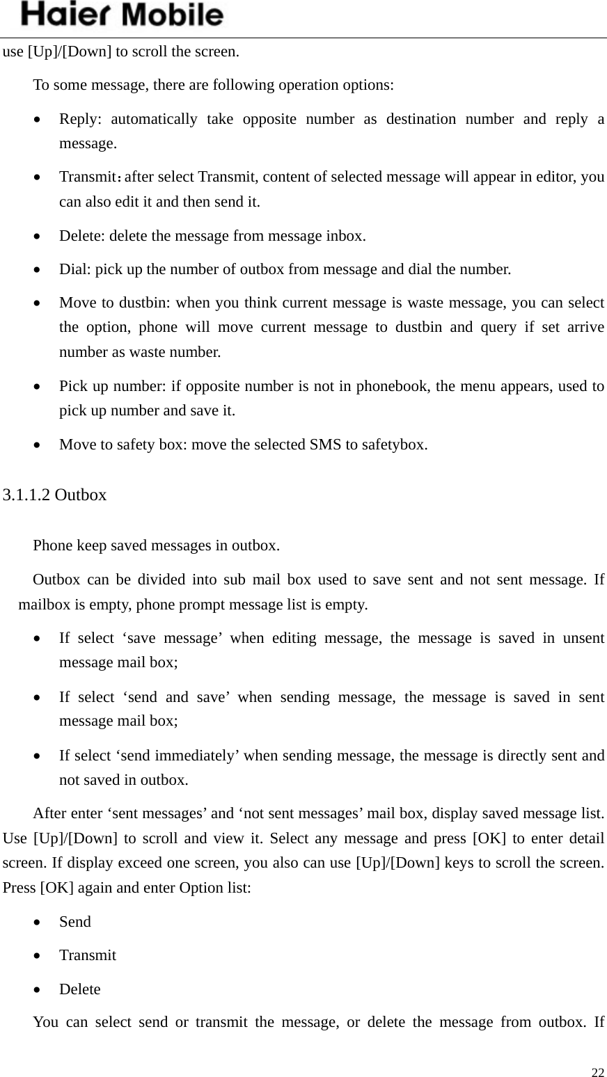    22use [Up]/[Down] to scroll the screen.   To some message, there are following operation options:   • Reply: automatically take opposite number as destination number and reply a message. • Transmit：after select Transmit, content of selected message will appear in editor, you can also edit it and then send it.   • Delete: delete the message from message inbox. • Dial: pick up the number of outbox from message and dial the number. • Move to dustbin: when you think current message is waste message, you can select the option, phone will move current message to dustbin and query if set arrive number as waste number.   • Pick up number: if opposite number is not in phonebook, the menu appears, used to pick up number and save it.   • Move to safety box: move the selected SMS to safetybox. 3.1.1.2 Outbox Phone keep saved messages in outbox. Outbox can be divided into sub mail box used to save sent and not sent message. If mailbox is empty, phone prompt message list is empty. • If select ‘save message’ when editing message, the message is saved in unsent message mail box; • If select ‘send and save’ when sending message, the message is saved in sent message mail box; • If select ‘send immediately’ when sending message, the message is directly sent and not saved in outbox.   After enter ‘sent messages’ and ‘not sent messages’ mail box, display saved message list. Use [Up]/[Down] to scroll and view it. Select any message and press [OK] to enter detail screen. If display exceed one screen, you also can use [Up]/[Down] keys to scroll the screen. Press [OK] again and enter Option list:   • Send • Transmit • Delete You can select send or transmit the message, or delete the message from outbox. If  