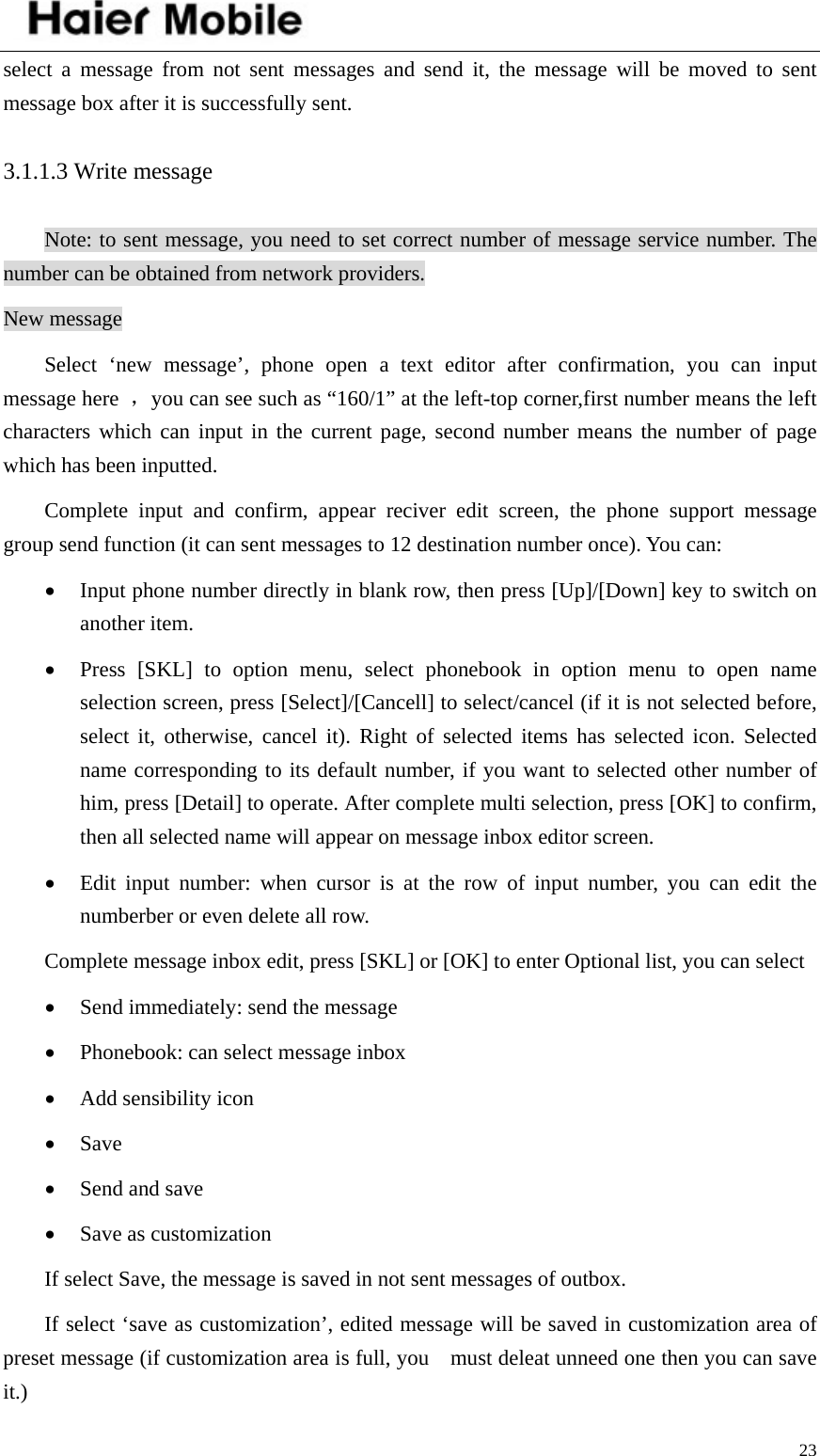    23select a message from not sent messages and send it, the message will be moved to sent message box after it is successfully sent.   3.1.1.3 Write message Note: to sent message, you need to set correct number of message service number. The number can be obtained from network providers. New message Select ‘new message’, phone open a text editor after confirmation, you can input message here  ，you can see such as “160/1” at the left-top corner,first number means the left characters which can input in the current page, second number means the number of page which has been inputted.   Complete input and confirm, appear reciver edit screen, the phone support message group send function (it can sent messages to 12 destination number once). You can:   • Input phone number directly in blank row, then press [Up]/[Down] key to switch on another item. • Press [SKL] to option menu, select phonebook in option menu to open name selection screen, press [Select]/[Cancell] to select/cancel (if it is not selected before, select it, otherwise, cancel it). Right of selected items has selected icon. Selected name corresponding to its default number, if you want to selected other number of him, press [Detail] to operate. After complete multi selection, press [OK] to confirm, then all selected name will appear on message inbox editor screen. • Edit input number: when cursor is at the row of input number, you can edit the numberber or even delete all row.   Complete message inbox edit, press [SKL] or [OK] to enter Optional list, you can select • Send immediately: send the message • Phonebook: can select message inbox • Add sensibility icon • Save • Send and save • Save as customization If select Save, the message is saved in not sent messages of outbox. If select ‘save as customization’, edited message will be saved in customization area of   preset message (if customization area is full, you    must deleat unneed one then you can save it.) 