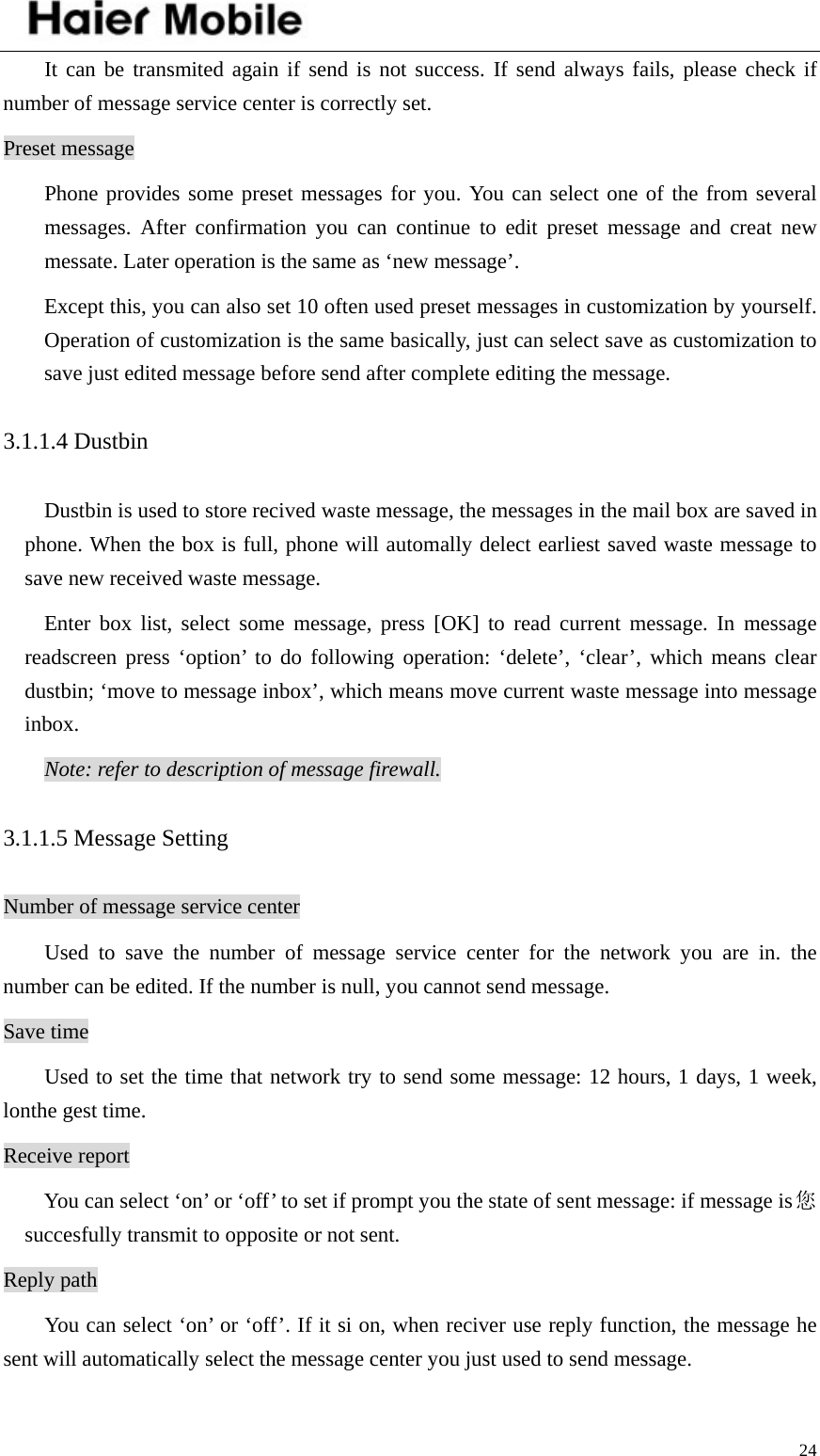    24It can be transmited again if send is not success. If send always fails, please check if number of message service center is correctly set. Preset message Phone provides some preset messages for you. You can select one of the from several messages. After confirmation you can continue to edit preset message and creat new messate. Later operation is the same as ‘new message’.   Except this, you can also set 10 often used preset messages in customization by yourself. Operation of customization is the same basically, just can select save as customization to save just edited message before send after complete editing the message.   3.1.1.4 Dustbin Dustbin is used to store recived waste message, the messages in the mail box are saved in phone. When the box is full, phone will automally delect earliest saved waste message to save new received waste message.   Enter box list, select some message, press [OK] to read current message. In message readscreen press ‘option’ to do following operation: ‘delete’, ‘clear’, which means clear dustbin; ‘move to message inbox’, which means move current waste message into message inbox.  Note: refer to description of message firewall. 3.1.1.5 Message Setting Number of message service center Used to save the number of message service center for the network you are in. the number can be edited. If the number is null, you cannot send message. Save time Used to set the time that network try to send some message: 12 hours, 1 days, 1 week, lonthe gest time. Receive report You can select ‘on’ or ‘off’ to set if prompt you the state of sent message: if message is您succesfully transmit to opposite or not sent.   Reply path You can select ‘on’ or ‘off’. If it si on, when reciver use reply function, the message he sent will automatically select the message center you just used to send message.   