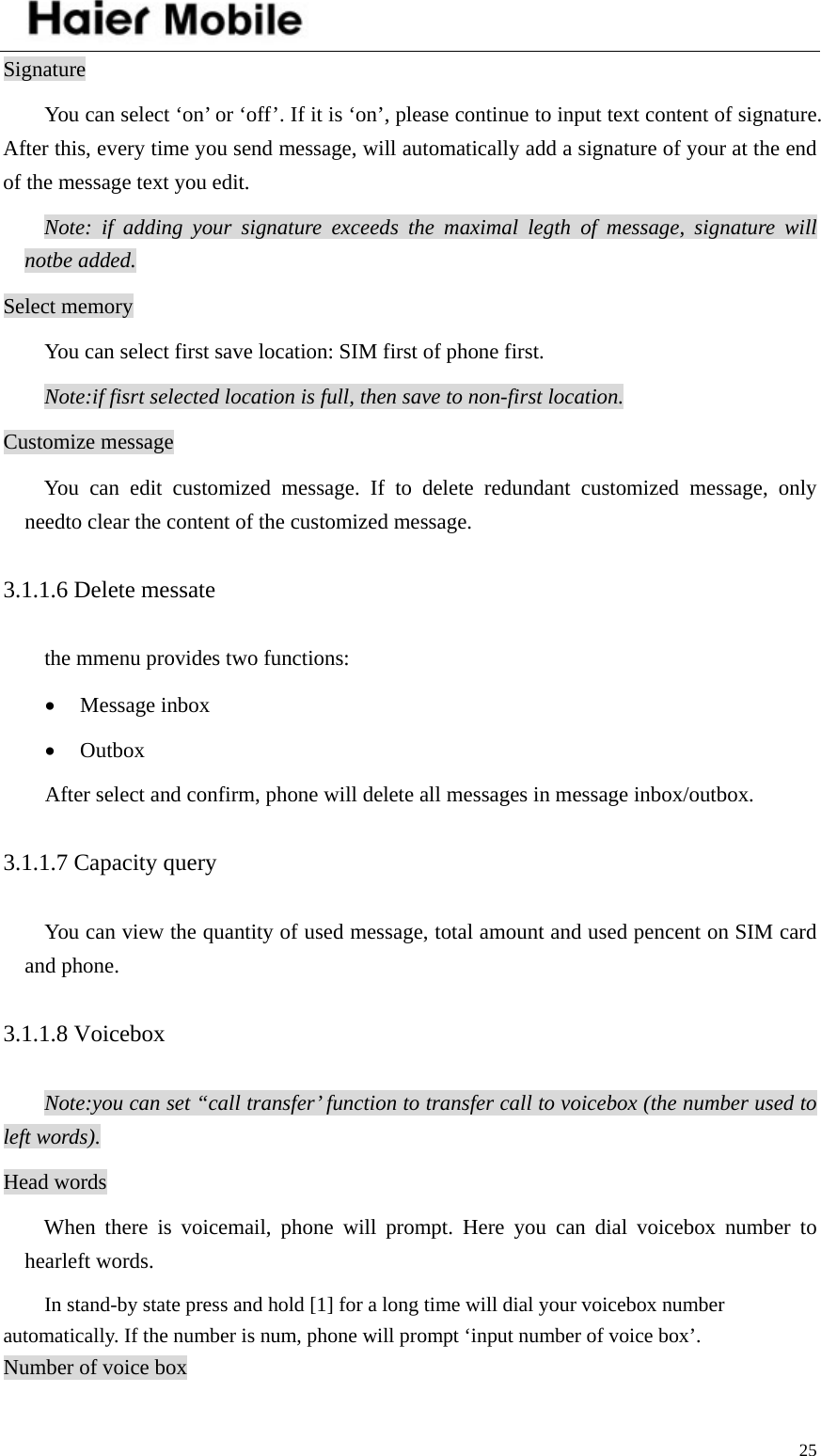    25Signature You can select ‘on’ or ‘off’. If it is ‘on’, please continue to input text content of signature. After this, every time you send message, will automatically add a signature of your at the end of the message text you edit.   Note: if adding your signature exceeds the maximal legth of message, signature will notbe added. Select memory You can select first save location: SIM first of phone first. Note:if fisrt selected location is full, then save to non-first location. Customize message You can edit customized message. If to delete redundant customized message, only needto clear the content of the customized message. 3.1.1.6 Delete messate the mmenu provides two functions: • Message inbox • Outbox After select and confirm, phone will delete all messages in message inbox/outbox. 3.1.1.7 Capacity query  You can view the quantity of used message, total amount and used pencent on SIM card and phone. 3.1.1.8 Voicebox Note:you can set “call transfer’ function to transfer call to voicebox (the number used to left words). Head words When there is voicemail, phone will prompt. Here you can dial voicebox number to hearleft words. In stand-by state press and hold [1] for a long time will dial your voicebox number automatically. If the number is num, phone will prompt ‘input number of voice box’. Number of voice box 