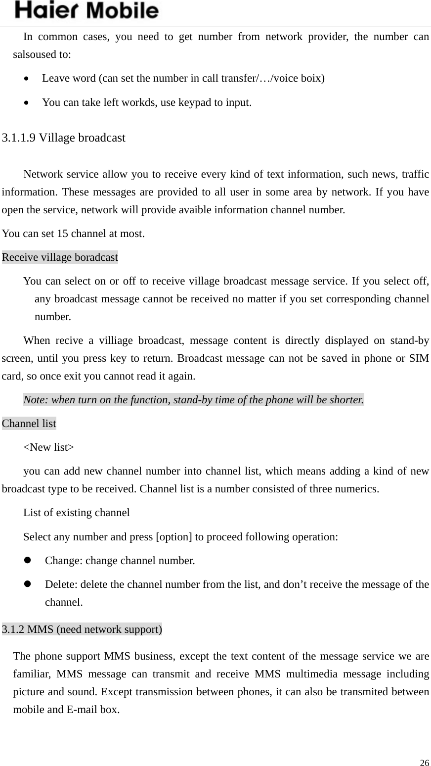    26In common cases, you need to get number from network provider, the number can salsoused to:   • Leave word (can set the number in call transfer/…/voice boix) • You can take left workds, use keypad to input. 3.1.1.9 Village broadcast Network service allow you to receive every kind of text information, such news, traffic information. These messages are provided to all user in some area by network. If you have open the service, network will provide avaible information channel number. You can set 15 channel at most.   Receive village boradcast You can select on or off to receive village broadcast message service. If you select off, any broadcast message cannot be received no matter if you set corresponding channel number.  When recive a villiage broadcast, message content is directly displayed on stand-by screen, until you press key to return. Broadcast message can not be saved in phone or SIM card, so once exit you cannot read it again.   Note: when turn on the function, stand-by time of the phone will be shorter. Channel list &lt;New list&gt; you can add new channel number into channel list, which means adding a kind of new broadcast type to be received. Channel list is a number consisted of three numerics.   List of existing channel Select any number and press [option] to proceed following operation: z Change: change channel number. z Delete: delete the channel number from the list, and don’t receive the message of the channel. 3.1.2 MMS (need network support)   The phone support MMS business, except the text content of the message service we are familiar, MMS message can transmit and receive MMS multimedia message including picture and sound. Except transmission between phones, it can also be transmited between mobile and E-mail box.   