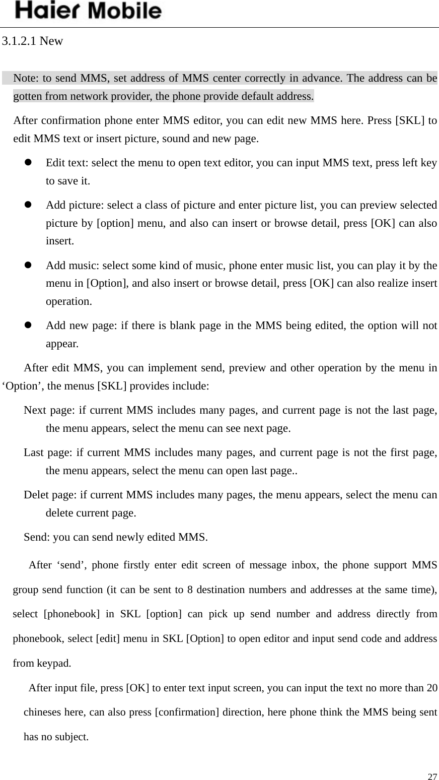    273.1.2.1 New   Note: to send MMS, set address of MMS center correctly in advance. The address can be gotten from network provider, the phone provide default address.   After confirmation phone enter MMS editor, you can edit new MMS here. Press [SKL] to edit MMS text or insert picture, sound and new page. z Edit text: select the menu to open text editor, you can input MMS text, press left key to save it. z Add picture: select a class of picture and enter picture list, you can preview selected picture by [option] menu, and also can insert or browse detail, press [OK] can also insert.  z Add music: select some kind of music, phone enter music list, you can play it by the menu in [Option], and also insert or browse detail, press [OK] can also realize insert operation.  z Add new page: if there is blank page in the MMS being edited, the option will not appear. After edit MMS, you can implement send, preview and other operation by the menu in ‘Option’, the menus [SKL] provides include:   Next page: if current MMS includes many pages, and current page is not the last page, the menu appears, select the menu can see next page.   Last page: if current MMS includes many pages, and current page is not the first page, the menu appears, select the menu can open last page.. Delet page: if current MMS includes many pages, the menu appears, select the menu can delete current page.   Send: you can send newly edited MMS. After ‘send’, phone firstly enter edit screen of message inbox, the phone support MMS group send function (it can be sent to 8 destination numbers and addresses at the same time), select [phonebook] in SKL [option] can pick up send number and address directly from phonebook, select [edit] menu in SKL [Option] to open editor and input send code and address from keypad.   After input file, press [OK] to enter text input screen, you can input the text no more than 20 chineses here, can also press [confirmation] direction, here phone think the MMS being sent has no subject.   