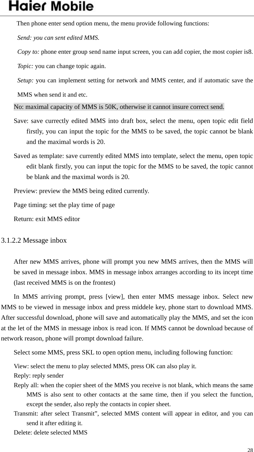    28Then phone enter send option menu, the menu provide following functions: Send: you can sent edited MMS. Copy to: phone enter group send name input screen, you can add copier, the most copier is8. Topic: you can change topic again. Setup: you can implement setting for network and MMS center, and if automatic save the MMS when send it and etc.   No: maximal capacity of MMS is 50K, otherwise it cannot insure correct send. Save: save currectly edited MMS into draft box, select the menu, open topic edit field firstly, you can input the topic for the MMS to be saved, the topic cannot be blank and the maximal words is 20.   Saved as template: save currently edited MMS into template, select the menu, open topic edit blank firstly, you can input the topic for the MMS to be saved, the topic cannot be blank and the maximal words is 20.   Preview: preview the MMS being edited currently. Page timing: set the play time of page Return: exit MMS editor 3.1.2.2 Message inbox After new MMS arrives, phone will prompt you new MMS arrives, then the MMS will be saved in message inbox. MMS in message inbox arranges according to its incept time (last received MMS is on the frontest)   In MMS arriving prompt, press [view], then enter MMS message inbox. Select new MMS to be viewed in message inbox and press middele key, phone start to download MMS. After successful download, phone will save and automatically play the MMS, and set the icon at the let of the MMS in message inbox is read icon. If MMS cannot be download because of network reason, phone will prompt download failure.   Select some MMS, press SKL to open option menu, including following function: View: select the menu to play selected MMS, press OK can also play it. Reply: reply sender Reply all: when the copier sheet of the MMS you receive is not blank, which means the same MMS is also sent to other contacts at the same time, then if you select the function, except the sender, also reply the contacts in copier sheet.   Transmit: after select Transmit”, selected MMS content will appear in editor, and you can send it after editing it. Delete: delete selected MMS 