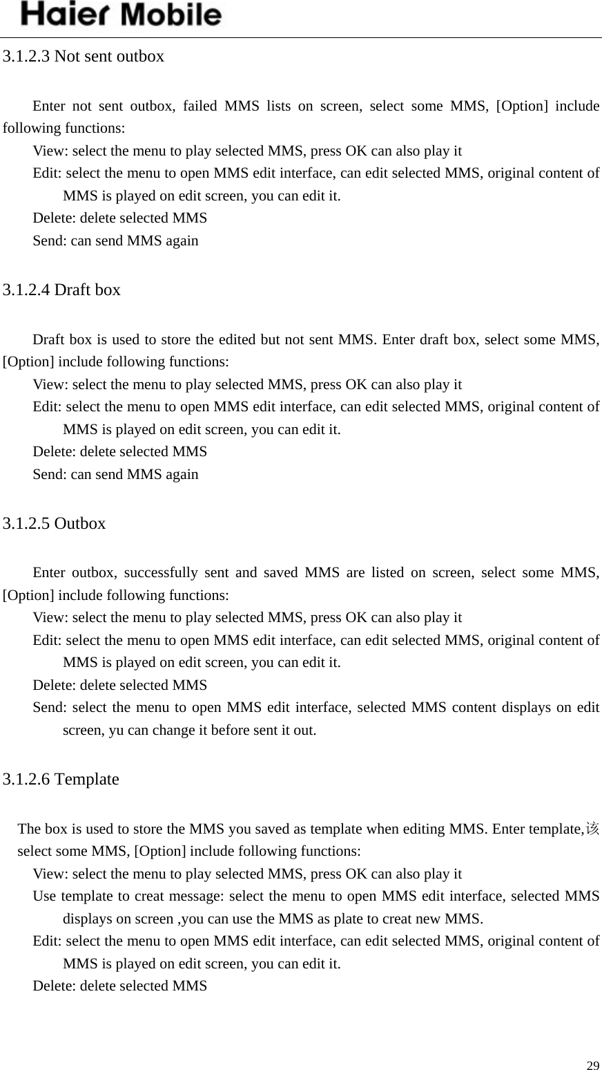    293.1.2.3 Not sent outbox   Enter not sent outbox, failed MMS lists on screen, select some MMS, [Option] include following functions: View: select the menu to play selected MMS, press OK can also play it   Edit: select the menu to open MMS edit interface, can edit selected MMS, original content of MMS is played on edit screen, you can edit it.   Delete: delete selected MMS Send: can send MMS again 3.1.2.4 Draft box   Draft box is used to store the edited but not sent MMS. Enter draft box, select some MMS, [Option] include following functions: View: select the menu to play selected MMS, press OK can also play it   Edit: select the menu to open MMS edit interface, can edit selected MMS, original content of MMS is played on edit screen, you can edit it.   Delete: delete selected MMS Send: can send MMS again 3.1.2.5 Outbox   Enter outbox, successfully sent and saved MMS are listed on screen, select some MMS, [Option] include following functions: View: select the menu to play selected MMS, press OK can also play it   Edit: select the menu to open MMS edit interface, can edit selected MMS, original content of MMS is played on edit screen, you can edit it.   Delete: delete selected MMS Send: select the menu to open MMS edit interface, selected MMS content displays on edit screen, yu can change it before sent it out.   3.1.2.6 Template   The box is used to store the MMS you saved as template when editing MMS. Enter template,该select some MMS, [Option] include following functions: View: select the menu to play selected MMS, press OK can also play it Use template to creat message: select the menu to open MMS edit interface, selected MMS displays on screen ,you can use the MMS as plate to creat new MMS.   Edit: select the menu to open MMS edit interface, can edit selected MMS, original content of MMS is played on edit screen, you can edit it.   Delete: delete selected MMS 