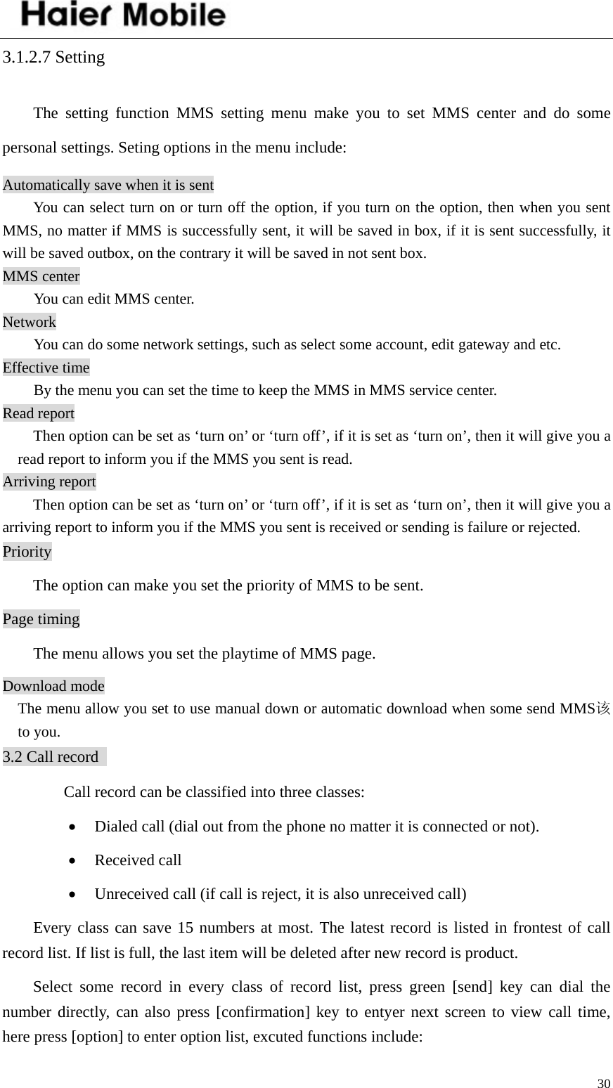    303.1.2.7 Setting The setting function MMS setting menu make you to set MMS center and do some personal settings. Seting options in the menu include:   Automatically save when it is sent   You can select turn on or turn off the option, if you turn on the option, then when you sent MMS, no matter if MMS is successfully sent, it will be saved in box, if it is sent successfully, it will be saved outbox, on the contrary it will be saved in not sent box. MMS center You can edit MMS center.   Network You can do some network settings, such as select some account, edit gateway and etc.   Effective time   By the menu you can set the time to keep the MMS in MMS service center.   Read report Then option can be set as ‘turn on’ or ‘turn off’, if it is set as ‘turn on’, then it will give you a read report to inform you if the MMS you sent is read.   Arriving report   Then option can be set as ‘turn on’ or ‘turn off’, if it is set as ‘turn on’, then it will give you a arriving report to inform you if the MMS you sent is received or sending is failure or rejected.   Priority   The option can make you set the priority of MMS to be sent. Page timing The menu allows you set the playtime of MMS page. Download mode   The menu allow you set to use manual down or automatic download when some send MMS该to you. 3.2 Call record     Call record can be classified into three classes:   • Dialed call (dial out from the phone no matter it is connected or not).   • Received call • Unreceived call (if call is reject, it is also unreceived call)   Every class can save 15 numbers at most. The latest record is listed in frontest of call record list. If list is full, the last item will be deleted after new record is product.   Select some record in every class of record list, press green [send] key can dial the number directly, can also press [confirmation] key to entyer next screen to view call time, here press [option] to enter option list, excuted functions include:   