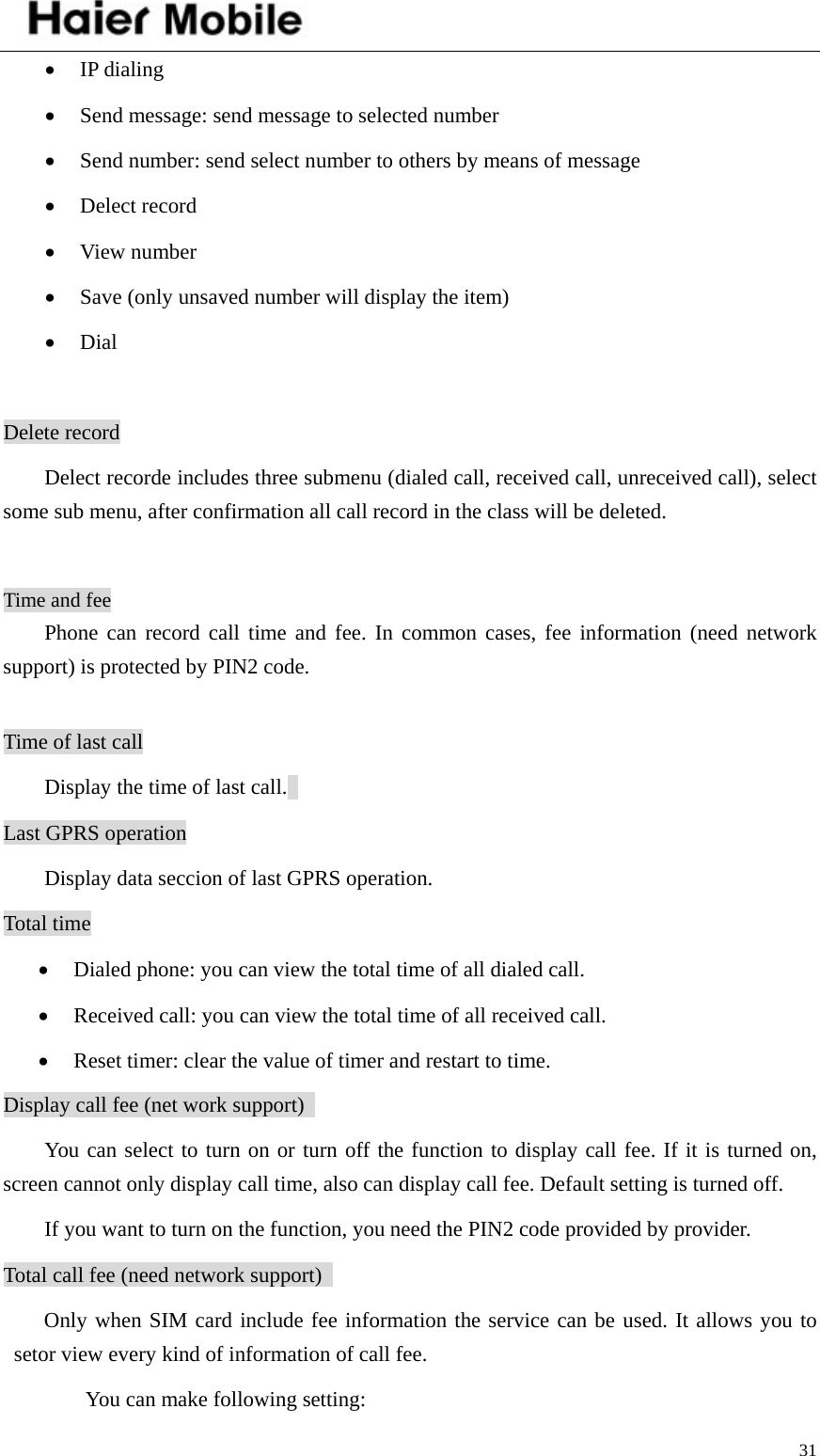    31• IP dialing • Send message: send message to selected number   • Send number: send select number to others by means of message   • Delect record • View number • Save (only unsaved number will display the item)   • Dial  Delete record Delect recorde includes three submenu (dialed call, received call, unreceived call), select some sub menu, after confirmation all call record in the class will be deleted.    Time and fee Phone can record call time and fee. In common cases, fee information (need network support) is protected by PIN2 code.    Time of last call Display the time of last call.   Last GPRS operation Display data seccion of last GPRS operation. Total time • Dialed phone: you can view the total time of all dialed call.   • Received call: you can view the total time of all received call.   • Reset timer: clear the value of timer and restart to time.   Display call fee (net work support)   You can select to turn on or turn off the function to display call fee. If it is turned on, screen cannot only display call time, also can display call fee. Default setting is turned off.   If you want to turn on the function, you need the PIN2 code provided by provider. Total call fee (need network support)   Only when SIM card include fee information the service can be used. It allows you to setor view every kind of information of call fee.   You can make following setting: 