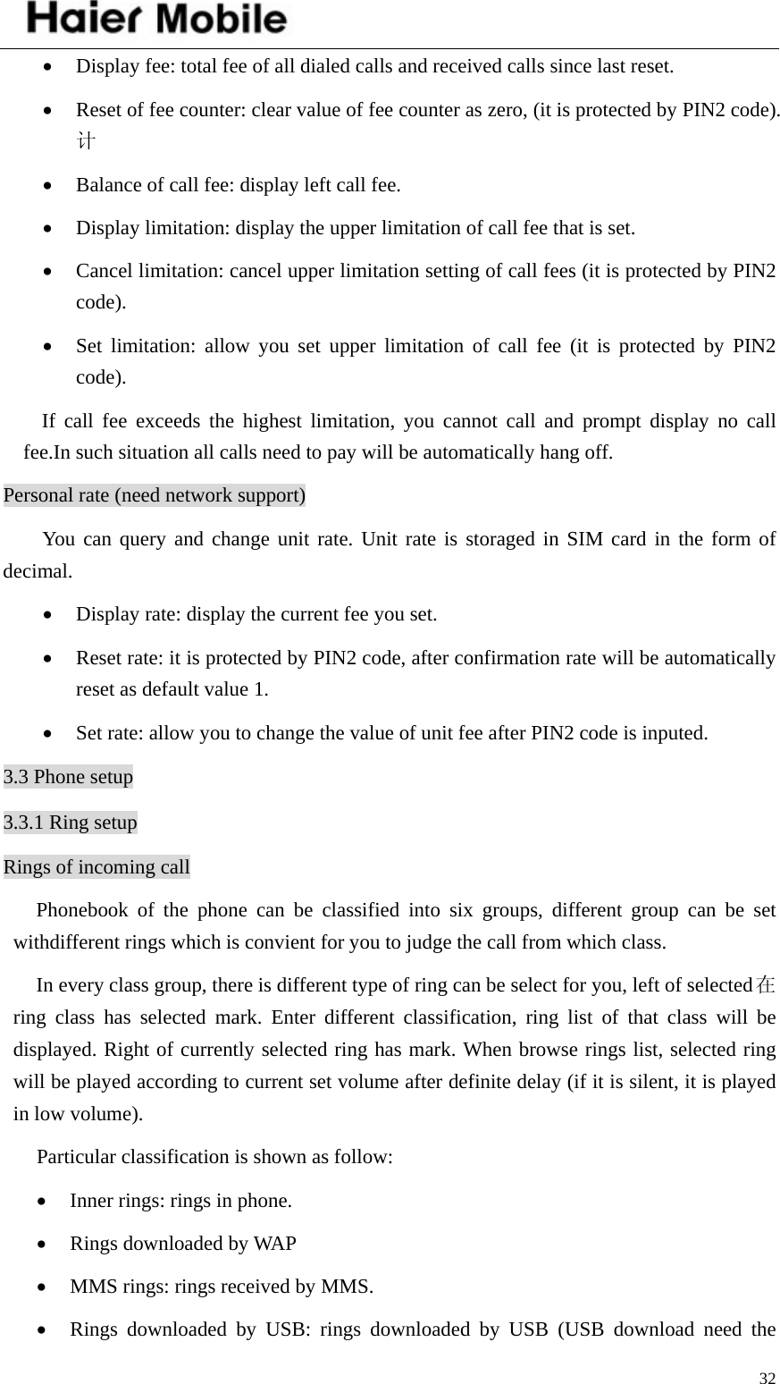    32• Display fee: total fee of all dialed calls and received calls since last reset.   • Reset of fee counter: clear value of fee counter as zero, (it is protected by PIN2 code).计 • Balance of call fee: display left call fee.   • Display limitation: display the upper limitation of call fee that is set.   • Cancel limitation: cancel upper limitation setting of call fees (it is protected by PIN2 code).  • Set limitation: allow you set upper limitation of call fee (it is protected by PIN2 code). If call fee exceeds the highest limitation, you cannot call and prompt display no call fee.In such situation all calls need to pay will be automatically hang off.   Personal rate (need network support)   You can query and change unit rate. Unit rate is storaged in SIM card in the form of decimal.  • Display rate: display the current fee you set.   • Reset rate: it is protected by PIN2 code, after confirmation rate will be automatically reset as default value 1.   • Set rate: allow you to change the value of unit fee after PIN2 code is inputed.   3.3 Phone setup 3.3.1 Ring setup Rings of incoming call Phonebook of the phone can be classified into six groups, different group can be set withdifferent rings which is convient for you to judge the call from which class.   In every class group, there is different type of ring can be select for you, left of selected在ring class has selected mark. Enter different classification, ring list of that class will be displayed. Right of currently selected ring has mark. When browse rings list, selected ring will be played according to current set volume after definite delay (if it is silent, it is played in low volume).   Particular classification is shown as follow:   • Inner rings: rings in phone.   • Rings downloaded by WAP • MMS rings: rings received by MMS.   • Rings downloaded by USB: rings downloaded by USB (USB download need the 