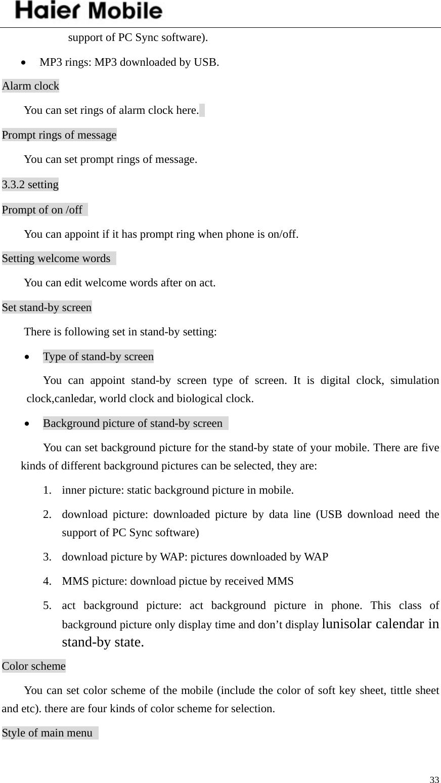    33support of PC Sync software).   • MP3 rings: MP3 downloaded by USB.   Alarm clock   You can set rings of alarm clock here.   Prompt rings of message   You can set prompt rings of message. 3.3.2 setting Prompt of on /off   You can appoint if it has prompt ring when phone is on/off.   Setting welcome words     You can edit welcome words after on act.   Set stand-by screen There is following set in stand-by setting: • Type of stand-by screen You can appoint stand-by screen type of screen. It is digital clock, simulation clock,canledar, world clock and biological clock. • Background picture of stand-by screen   You can set background picture for the stand-by state of your mobile. There are five kinds of different background pictures can be selected, they are: 1. inner picture: static background picture in mobile.   2. download picture: downloaded picture by data line (USB download need the support of PC Sync software) 3. download picture by WAP: pictures downloaded by WAP   4. MMS picture: download pictue by received MMS   5. act background picture: act background picture in phone. This class of background picture only display time and don’t display lunisolar calendar in stand-by state.  Color scheme You can set color scheme of the mobile (include the color of soft key sheet, tittle sheet and etc). there are four kinds of color scheme for selection.   Style of main menu   