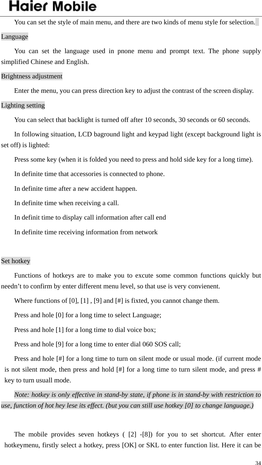    34  You can set the style of main menu, and there are two kinds of menu style for selection.   Language You can set the language used in pnone menu and prompt text. The phone supply simplified Chinese and English.   Brightness adjustment   Enter the menu, you can press direction key to adjust the contrast of the screen display.   Lighting setting You can select that backlight is turned off after 10 seconds, 30 seconds or 60 seconds.   In following situation, LCD baground light and keypad light (except background light is set off) is lighted:   Press some key (when it is folded you need to press and hold side key for a long time).   In definite time that accessories is connected to phone.   In definite time after a new accident happen. In definite time when receiving a call. In definit time to display call information after call end   In definite time receiving information from network    Set hotkey Functions of hotkeys are to make you to excute some common functions quickly but needn’t to confirm by enter different menu level, so that use is very convienent.   Where functions of [0], [1] , [9] and [#] is fixted, you cannot change them. Press and hole [0] for a long time to select Language;   Press and hole [1] for a long time to dial voice box;   Press and hole [9] for a long time to enter dial 060 SOS call; Press and hole [#] for a long time to turn on silent mode or usual mode. (if current mode is not silent mode, then press and hold [#] for a long time to turn silent mode, and press # key to turn usuall mode.   Note: hotkey is only effective in stand-by state, if phone is in stand-by with restriction to use, function of hot hey lese its effect. (but you can still use hotkey [0] to change language.)   The mobile provides seven hotkeys ( [2] -[8]) for you to set shortcut. After enter hotkeymenu, firstly select a hotkey, press [OK] or SKL to enter function list. Here it can be 