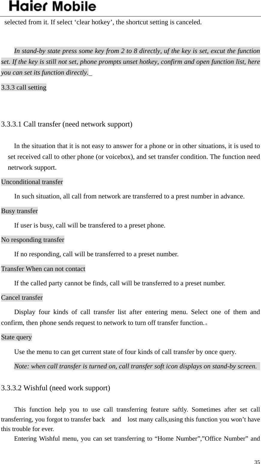    35selected from it. If select ‘clear hotkey’, the shortcut setting is canceled.  In stand-by state press some key from 2 to 8 directly, uf the key is set, excut the function set. If the key is still not set, phone prompts unset hotkey, confirm and open function list, here you can set its function directly.   3.3.3 call setting  3.3.3.1 Call transfer (need network support)   In the situation that it is not easy to answer for a phone or in other situations, it is used to set received call to other phone (or voicebox), and set transfer condition. The function need netrwork support.   Unconditional transfer   In such situation, all call from network are transferred to a prest number in advance.   Busy transfer   If user is busy, call will be transfered to a preset phone.   No responding transfer   If no responding, call will be transferred to a preset number.   Transfer When can not contact If the called party cannot be finds, call will be transferred to a preset number.   Cancel transfer   Display four kinds of call transfer list after entering menu. Select one of them and confirm, then phone sends request to network to turn off transfer function.。 State query   Use the menu to can get current state of four kinds of call transfer by once query.   Note: when call transfer is turned on, call transfer soft icon displays on stand-by screen.   3.3.3.2 Wishful (need work support)     This function help you to use call transferring feature saftly. Sometimes after set call transferring, you forgot to transfer back    and    lost many calls,using this function you won’t have this trouble for ever.   Entering Wishful menu, you can set transferring to “Home Number”,”Office Number” and 