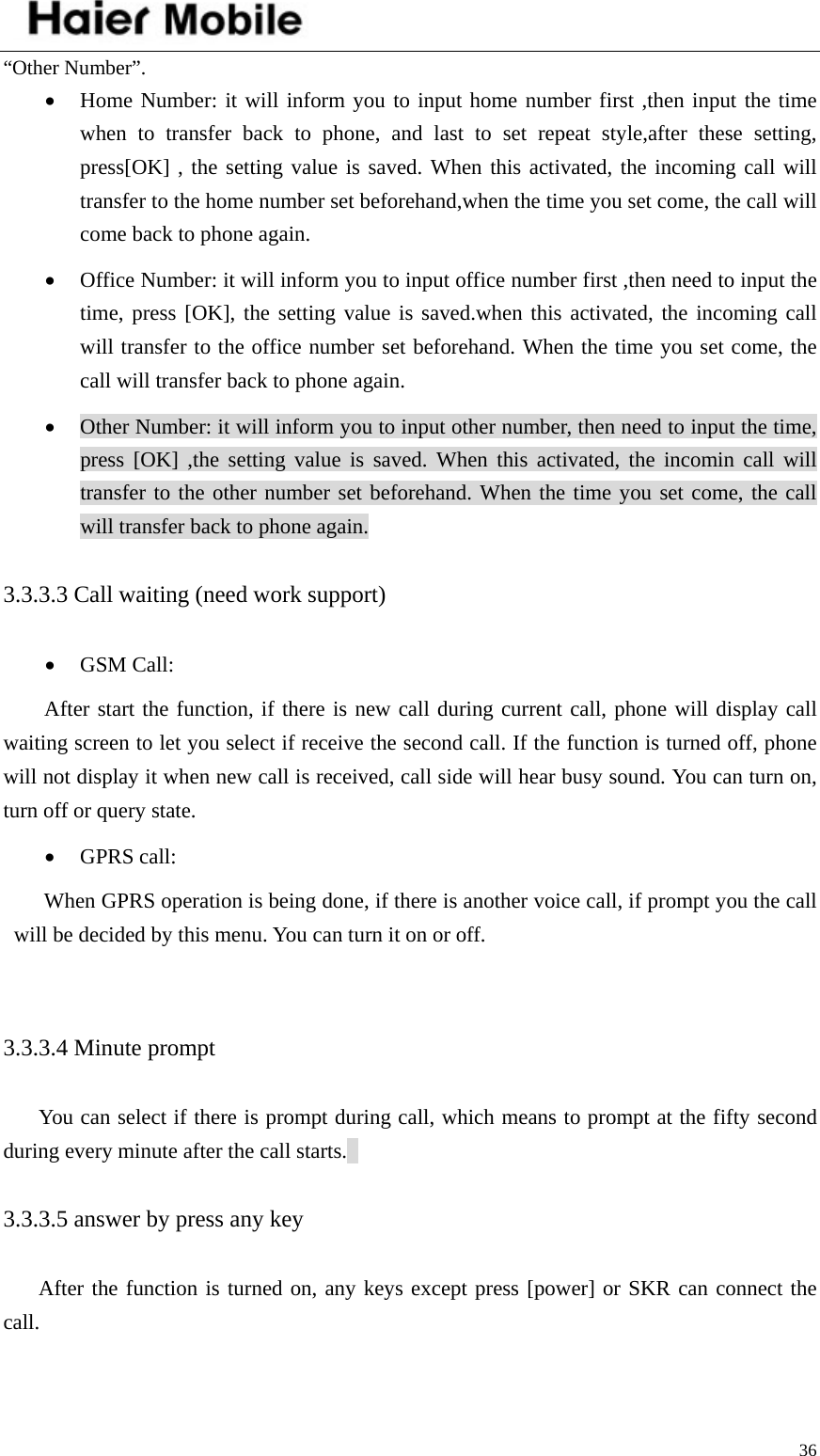    36“Other Number”. • Home Number: it will inform you to input home number first ,then input the time when to transfer back to phone, and last to set repeat style,after these setting,  press[OK] , the setting value is saved. When this activated, the incoming call will transfer to the home number set beforehand,when the time you set come, the call will come back to phone again. • Office Number: it will inform you to input office number first ,then need to input the time, press [OK], the setting value is saved.when this activated, the incoming call will transfer to the office number set beforehand. When the time you set come, the call will transfer back to phone again. • Other Number: it will inform you to input other number, then need to input the time, press [OK] ,the setting value is saved. When this activated, the incomin call will transfer to the other number set beforehand. When the time you set come, the call will transfer back to phone again. 3.3.3.3 Call waiting (need work support)   • GSM Call: After start the function, if there is new call during current call, phone will display call waiting screen to let you select if receive the second call. If the function is turned off, phone will not display it when new call is received, call side will hear busy sound. You can turn on, turn off or query state.   • GPRS call: When GPRS operation is being done, if there is another voice call, if prompt you the call will be decided by this menu. You can turn it on or off.    3.3.3.4 Minute prompt   You can select if there is prompt during call, which means to prompt at the fifty second during every minute after the call starts.   3.3.3.5 answer by press any key After the function is turned on, any keys except press [power] or SKR can connect the call.  