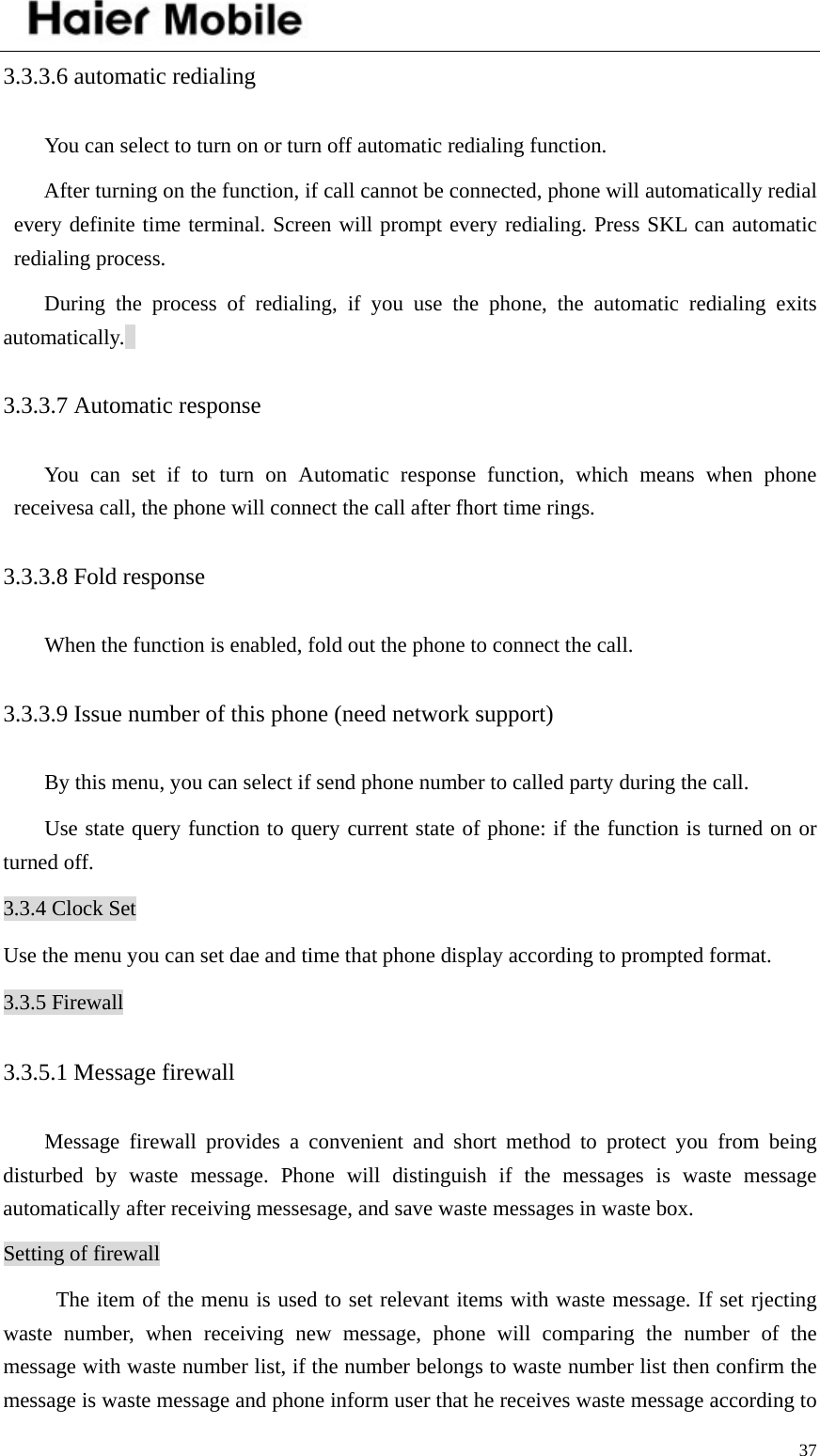    373.3.3.6 automatic redialing   You can select to turn on or turn off automatic redialing function.   After turning on the function, if call cannot be connected, phone will automatically redial every definite time terminal. Screen will prompt every redialing. Press SKL can automatic redialing process.   During the process of redialing, if you use the phone, the automatic redialing exits automatically.  3.3.3.7 Automatic response You can set if to turn on Automatic response function, which means when phone receivesa call, the phone will connect the call after fhort time rings. 3.3.3.8 Fold response When the function is enabled, fold out the phone to connect the call. 3.3.3.9 Issue number of this phone (need network support)   By this menu, you can select if send phone number to called party during the call.   Use state query function to query current state of phone: if the function is turned on or turned off. 3.3.4 Clock Set Use the menu you can set dae and time that phone display according to prompted format. 3.3.5 Firewall 3.3.5.1 Message firewall Message firewall provides a convenient and short method to protect you from being disturbed by waste message. Phone will distinguish if the messages is waste message automatically after receiving messesage, and save waste messages in waste box.   Setting of firewall The item of the menu is used to set relevant items with waste message. If set rjecting waste number, when receiving new message, phone will comparing the number of the message with waste number list, if the number belongs to waste number list then confirm the message is waste message and phone inform user that he receives waste message according to 