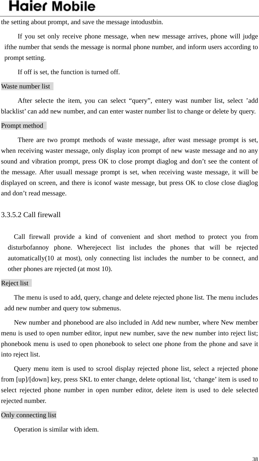    38the setting about prompt, and save the message intodustbin.   If you set only receive phone message, when new message arrives, phone will judge ifthe number that sends the message is normal phone number, and inform users according to prompt setting.   If off is set, the function is turned off.   Waste number list   After selecte the item, you can select “query”, entery wast number list, select ’add blacklist’ can add new number, and can enter waster number list to change or delete by query.   Prompt method   There are two prompt methods of waste message, after wast message prompt is set, when receiving waster message, only display icon prompt of new waste message and no any sound and vibration prompt, press OK to close prompt diaglog and don’t see the content of the message. After usuall message prompt is set, when receiving waste message, it will be displayed on screen, and there is iconof waste message, but press OK to close close diaglog and don’t read message.   3.3.5.2 Call firewall   Call firewall provide a kind of convenient and short method to protect you from disturbofannoy phone. Wherejecect list includes the phones that will be rejected automatically(10 at most), only connecting list includes the number to be connect, and other phones are rejected (at most 10).   Reject list   The menu is used to add, query, change and delete rejected phone list. The menu includes add new number and query tow submenus.   New number and phonebood are also included in Add new number, where New member menu is used to open number editor, input new number, save the new number into reject list; phonebook menu is used to open phonebook to select one phone from the phone and save it into reject list.   Query menu item is used to scrool display rejected phone list, select a rejected phone from [up]/[down] key, press SKL to enter change, delete optional list, ‘change’ item is used to select rejected phone number in open number editor, delete item is used to dele selected rejected number.   Only connecting list Operation is similar with idem.   