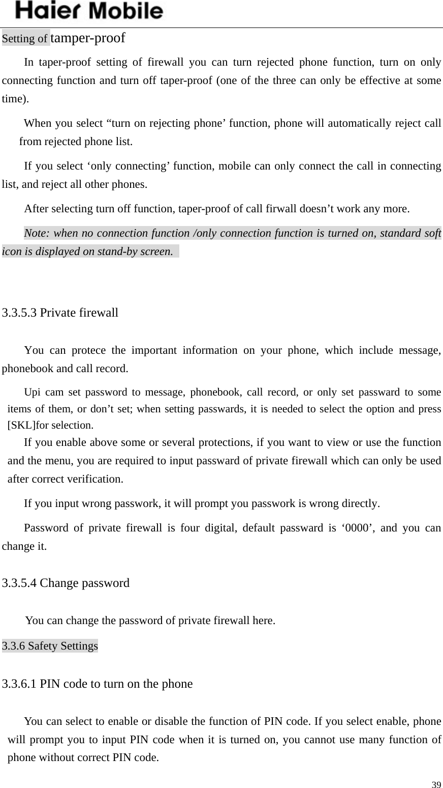    39Setting of tamper-proof In taper-proof setting of firewall you can turn rejected phone function, turn on only connecting function and turn off taper-proof (one of the three can only be effective at some time).  When you select “turn on rejecting phone’ function, phone will automatically reject call from rejected phone list.   If you select ‘only connecting’ function, mobile can only connect the call in connecting list, and reject all other phones.   After selecting turn off function, taper-proof of call firwall doesn’t work any more.   Note: when no connection function /only connection function is turned on, standard soft icon is displayed on stand-by screen.    3.3.5.3 Private firewall   You can protece the important information on your phone, which include message, phonebook and call record.   Upi cam set password to message, phonebook, call record, or only set passward to some items of them, or don’t set; when setting passwards, it is needed to select the option and press [SKL]for selection.   If you enable above some or several protections, if you want to view or use the function and the menu, you are required to input passward of private firewall which can only be used after correct verification.   If you input wrong passwork, it will prompt you passwork is wrong directly.   Password of private firewall is four digital, default passward is ‘0000’, and you can change it.   3.3.5.4 Change password   You can change the password of private firewall here. 3.3.6 Safety Settings 3.3.6.1 PIN code to turn on the phone   You can select to enable or disable the function of PIN code. If you select enable, phone will prompt you to input PIN code when it is turned on, you cannot use many function of phone without correct PIN code.   