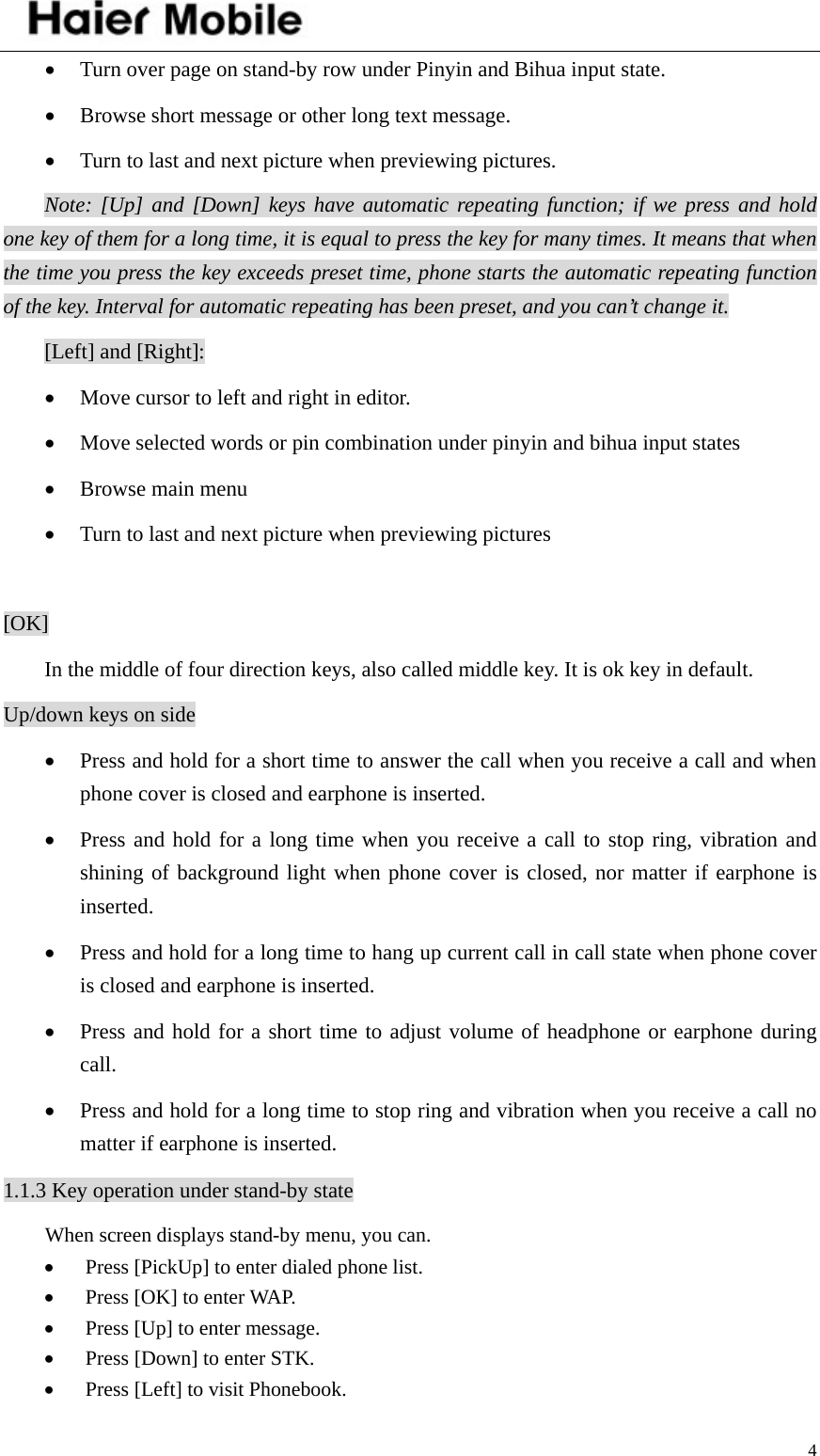    4• Turn over page on stand-by row under Pinyin and Bihua input state. • Browse short message or other long text message. • Turn to last and next picture when previewing pictures. Note: [Up] and [Down] keys have automatic repeating function; if we press and hold one key of them for a long time, it is equal to press the key for many times. It means that when the time you press the key exceeds preset time, phone starts the automatic repeating function of the key. Interval for automatic repeating has been preset, and you can’t change it.    [Left] and [Right]: • Move cursor to left and right in editor. • Move selected words or pin combination under pinyin and bihua input states • Browse main menu • Turn to last and next picture when previewing pictures  [OK] In the middle of four direction keys, also called middle key. It is ok key in default. Up/down keys on side • Press and hold for a short time to answer the call when you receive a call and when phone cover is closed and earphone is inserted. • Press and hold for a long time when you receive a call to stop ring, vibration and shining of background light when phone cover is closed, nor matter if earphone is inserted.  • Press and hold for a long time to hang up current call in call state when phone cover is closed and earphone is inserted. • Press and hold for a short time to adjust volume of headphone or earphone during call. • Press and hold for a long time to stop ring and vibration when you receive a call no matter if earphone is inserted. 1.1.3 Key operation under stand-by state When screen displays stand-by menu, you can. • Press [PickUp] to enter dialed phone list. • Press [OK] to enter WAP. • Press [Up] to enter message.   • Press [Down] to enter STK. • Press [Left] to visit Phonebook. 