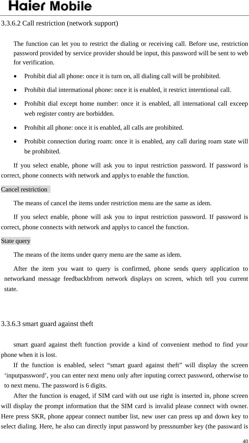    403.3.6.2 Call restriction (network support)   The function can let you to restrict the dialing or receiving call. Before use, restriction password provided by service provider should be input, this password will be sent to web for verification.   • Prohibit dial all phone: once it is turn on, all dialing call will be prohibited.   • Prohibit dial intermational phone: once it is enabled, it restrict interntional call.   • Prohibit dial except home number: once it is enabled, all international call exceep web register contry are borbidden.   • Prohibit all phone: once it is enabled, all calls are prohibited.   • Prohibit connection during roam: once it is enabled, any call during roam state will be prohibited.   If you select enable, phone will ask you to input restriction password. If password is correct, phone connects with network and applys to enable the function.   Cancel restriction   The means of cancel the items under restriction menu are the same as idem.   If you select enable, phone will ask you to input restriction password. If password is correct, phone connects with network and applys to cancel the function. State query The means of the items under query menu are the same as idem.   After the item you want to query is confirmed, phone sends query application to networkand message feedbackbfrom network displays on screen, which tell you current state.   3.3.6.3 smart guard against theft   smart guard against theft function provide a kind of convenient method to find your phone when it is lost.   If the function is enabled, select “smart guard against theft” will display the screen ‘inputpassword’, you can enter next menu only after inputing correct password, otherwise to to next menu. The password is 6 digits.   After the function is enaged, if SIM card with out use right is inserted in, phone screen will display the prompt information that the SIM card is invalid please connect with owner. Here press SKR, phone appear connect number list, new user can press up and down key to select dialing. Here, he also can directly input password by pressnumber key (the passward is 