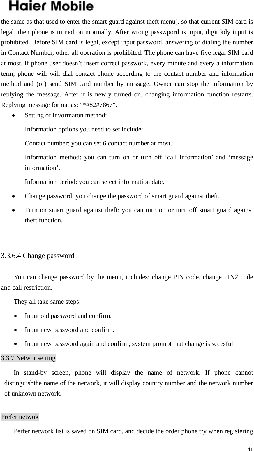    41the same as that used to enter the smart guard against theft menu), so that current SIM card is legal, then phone is turned on mormally. After wrong passwpord is input, digit kdy input is prohibited. Before SIM card is legal, except input password, answering or dialing the number in Contact Number, other all operation is prohibited. The phone can have five legal SIM card at most. If phone user doesn’t insert correct passwork, every minute and every a information term, phone will will dial contact phone according to the contact number and information method and (or) send SIM card number by message. Owner can stop the information by replying the message. After it is newly turned on, changing information function restarts. Replying message format as: &quot;*#82#7867&quot;. • Setting of invormaton method: Information options you need to set include:   Contact number: you can set 6 contact number at most.   Information method: you can turn on or turn off ‘call information’ and ‘message information’.  Information period: you can select information date.   • Change password: you change the password of smart guard against theft.   • Turn on smart guard against theft: you can turn on or turn off smart guard against theft function.    3.3.6.4 Change password You can change password by the menu, includes: change PIN code, change PIN2 code and call restriction.   They all take same steps:   • Input old password and confirm.   • Input new password and confirm.   • Input new password again and confirm, system prompt that change is sccesful.   3.3.7 Networ setting In stand-by screen, phone will display the name of network. If phone cannot distinguishthe name of the network, it will display country number and the network number of unknown network.    Prefer netwok Perfer network list is saved on SIM card, and decide the order phone try when registering 