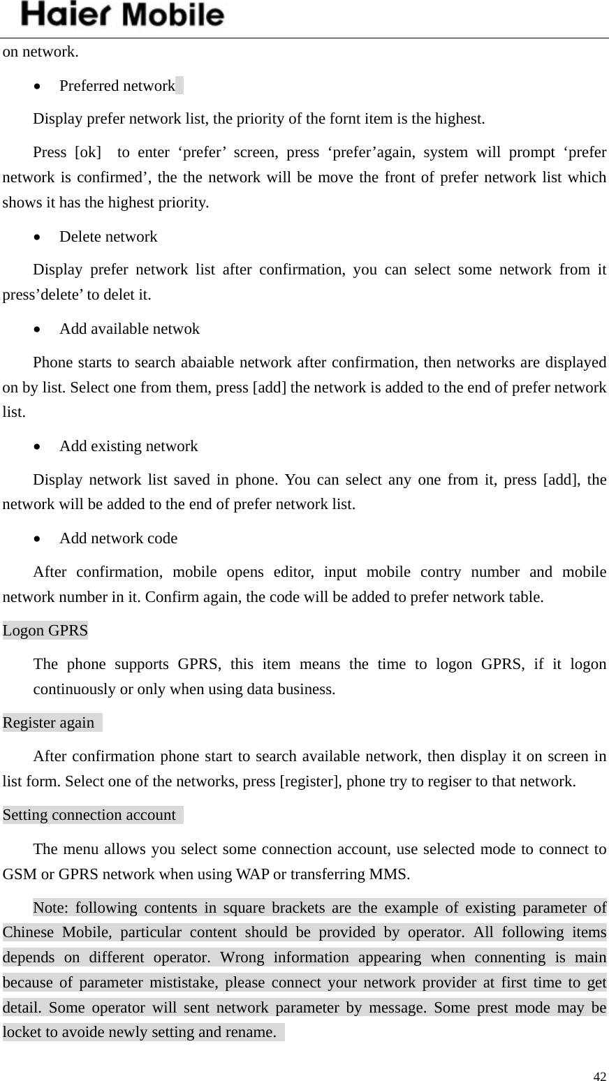    42on network.   • Preferred network   Display prefer network list, the priority of the fornt item is the highest.   Press [ok]  to enter ‘prefer’ screen, press ‘prefer’again, system will prompt ‘prefer network is confirmed’, the the network will be move the front of prefer network list which shows it has the highest priority.   • Delete network   Display prefer network list after confirmation, you can select some network from it press’delete’ to delet it.   • Add available netwok   Phone starts to search abaiable network after confirmation, then networks are displayed on by list. Select one from them, press [add] the network is added to the end of prefer network list.  • Add existing network   Display network list saved in phone. You can select any one from it, press [add], the network will be added to the end of prefer network list.   • Add network code   After confirmation, mobile opens editor, input mobile contry number and mobile network number in it. Confirm again, the code will be added to prefer network table.   Logon GPRS The phone supports GPRS, this item means the time to logon GPRS, if it logon continuously or only when using data business.   Register again   After confirmation phone start to search available network, then display it on screen in list form. Select one of the networks, press [register], phone try to regiser to that network.   Setting connection account   The menu allows you select some connection account, use selected mode to connect to GSM or GPRS network when using WAP or transferring MMS.  Note: following contents in square brackets are the example of existing parameter of Chinese Mobile, particular content should be provided by operator. All following items depends on different operator. Wrong information appearing when connenting is main because of parameter mististake, please connect your network provider at first time to get detail. Some operator will sent network parameter by message. Some prest mode may be locket to avoide newly setting and rename.   