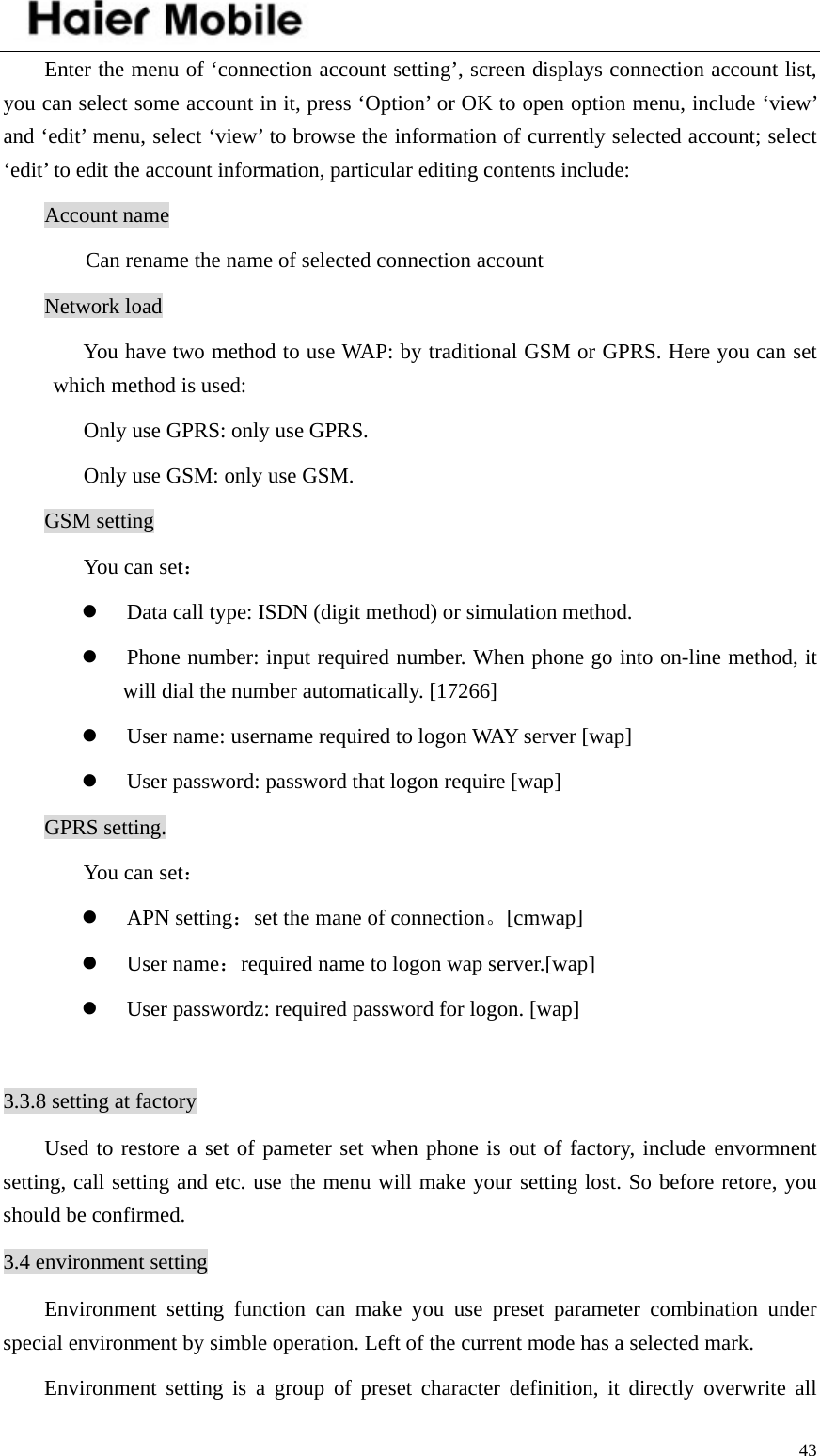    43Enter the menu of ‘connection account setting’, screen displays connection account list, you can select some account in it, press ‘Option’ or OK to open option menu, include ‘view’ and ‘edit’ menu, select ‘view’ to browse the information of currently selected account; select ‘edit’ to edit the account information, particular editing contents include:   Account name   Can rename the name of selected connection account Network load   You have two method to use WAP: by traditional GSM or GPRS. Here you can set which method is used: Only use GPRS: only use GPRS. Only use GSM: only use GSM.   GSM setting You can set： z Data call type: ISDN (digit method) or simulation method.   z Phone number: input required number. When phone go into on-line method, it will dial the number automatically. [17266] z User name: username required to logon WAY server [wap] z User password: password that logon require [wap] GPRS setting. You can set： z APN setting：set the mane of connection。[cmwap] z User name：required name to logon wap server.[wap] z User passwordz: required password for logon. [wap]  3.3.8 setting at factory Used to restore a set of pameter set when phone is out of factory, include envormnent setting, call setting and etc. use the menu will make your setting lost. So before retore, you should be confirmed.   3.4 environment setting Environment setting function can make you use preset parameter combination under special environment by simble operation. Left of the current mode has a selected mark.   Environment setting is a group of preset character definition, it directly overwrite all 
