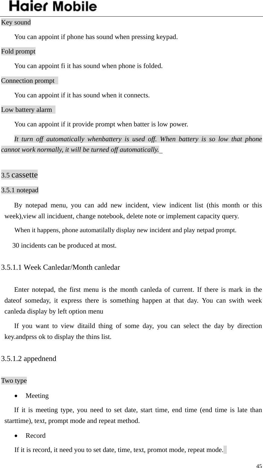    45Key sound You can appoint if phone has sound when pressing keypad.   Fold prompt You can appoint fi it has sound when phone is folded.   Connection prompt   You can appoint if it has sound when it connects.   Low battery alarm   You can appoint if it provide prompt when batter is low power.   It turn off automatically whenbattery is used off. When battery is so low that phone cannot work normally, it will be turned off automatically.    3.5 cassette 3.5.1 notepad By notepad menu, you can add new incident, view indicent list (this month or this week),view all inciduent, change notebook, delete note or implement capacity query.   When it happens, phone automatilally display new incident and play netpad prompt.   30 incidents can be produced at most.   3.5.1.1 Week Canledar/Month canledar Enter notepad, the first menu is the month canleda of current. If there is mark in the dateof someday, it express there is something happen at that day. You can swith week canleda display by left option menu   If you want to view ditaild thing of some day, you can select the day by direction key.andprss ok to display the thins list.   3.5.1.2 appednend Two type • Meeting  If it is meeting type, you need to set date, start time, end time (end time is late than starttime), text, prompt mode and repeat method.   • Record If it is record, it need you to set date, time, text, promot mode, repeat mode.   