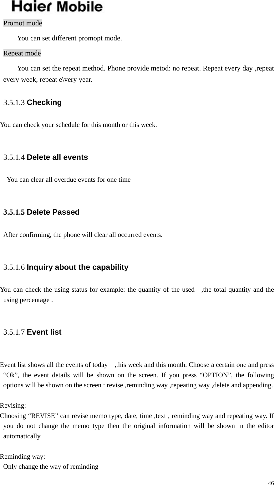    46Promot mode   You can set different promopt mode.   Repeat mode You can set the repeat method. Phone provide metod: no repeat. Repeat every day ,repeat every week, repeat e\very year.   3.5.1.3 Checking You can check your schedule for this month or this week.  3.5.1.4 Delete all events     You can clear all overdue events for one time  3.5.1.5 Delete Passed After confirming, the phone will clear all occurred events.  3.5.1.6 Inquiry about the capability You can check the using status for example: the quantity of the used  ,the total quantity and the using percentage .  3.5.1.7 Event list   Event list shows all the events of today    ,this week and this month. Choose a certain one and press “Ok”, the event details will be shown on the screen. If you press “OPTION”, the following options will be shown on the screen : revise ,reminding way ,repeating way ,delete and appending.  Revising: Choosing “REVISE” can revise memo type, date, time ,text , reminding way and repeating way. If you do not change the memo type then the original information will be shown in the editor automatically.  Reminding way:   Only change the way of reminding 