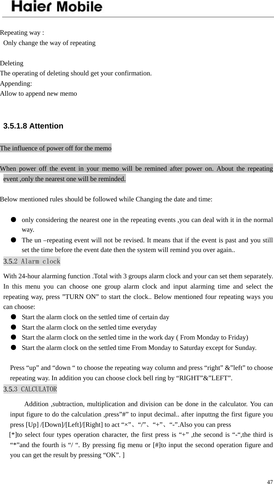    47 Repeating way : Only change the way of repeating  Deleting The operating of deleting should get your confirmation. Appending: Allow to append new memo  3.5.1.8 Attention The influence of power off for the memo  When power off the event in your memo will be remined after power on. About the repeating event ,only the nearest one will be reminded.  Below mentioned rules should be followed while Changing the date and time:  ●  only considering the nearest one in the repeating events ,you can deal with it in the normal way. ●  The un –repeating event will not be revised. It means that if the event is past and you still set the time before the event date then the system will remind you over again.. 3.5.2 Alarm clock With 24-hour alarming function .Total with 3 groups alarm clock and your can set them separately. In this menu you can choose one group alarm clock and input alarming time and select the repeating way, press ”TURN ON” to start the clock.. Below mentioned four repeating ways you can choose: ●  Start the alarm clock on the settled time of certain day ●  Start the alarm clock on the settled time everyday ●  Start the alarm clock on the settled time in the work day ( From Monday to Friday) ●  Start the alarm clock on the settled time From Monday to Saturday except for Sunday.  Press “up” and “down “ to choose the repeating way column and press “right” &amp;”left” to choose repeating way. In addition you can choose clock bell ring by “RIGHT”&amp;”LEFT”. 3.5.3 CALCULATOR Addition ,subtraction, multiplication and division can be done in the calculator. You can input figure to do the calculation ,press”#” to input decimal.. after inputtng the first figure you press [Up] /[Down]/[Left]/[Right] to act “×”、“/”、“+”、“-”.Also you can press [*]to select four types operation character, the first press is “+” ,the second is “-“,the third is “*”and the fourth is “/ “. By pressing fig menu or [#]to input the second operation figure and you can get the result by pressing “OK”. ]  