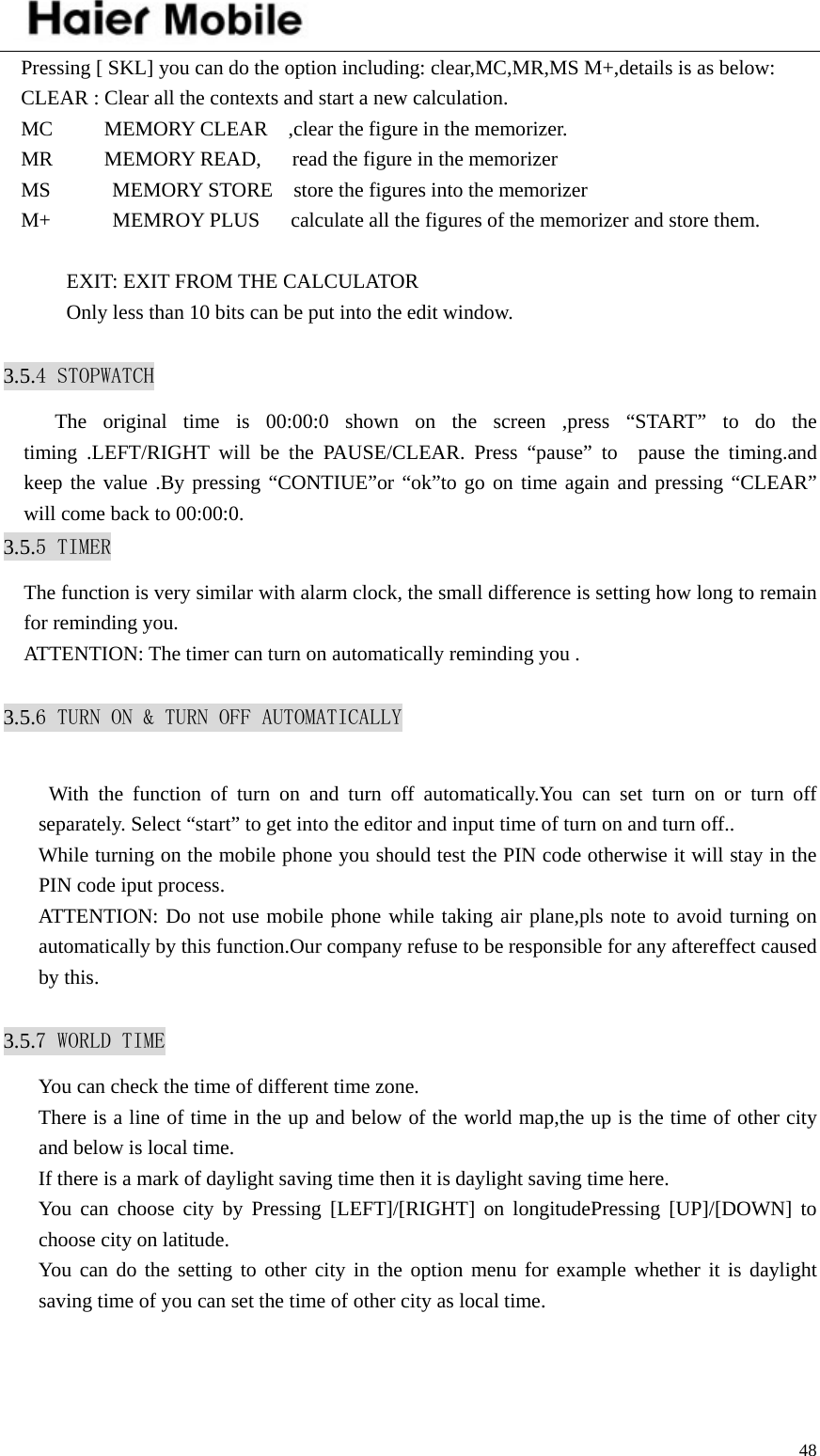    48Pressing [ SKL] you can do the option including: clear,MC,MR,MS M+,details is as below: CLEAR : Clear all the contexts and start a new calculation. MC     MEMORY CLEAR  ,clear the figure in the memorizer. MR     MEMORY READ,   read the figure in the memorizer MS      MEMORY STORE  store the figures into the memorizer M+            MEMROY PLUS      calculate all the figures of the memorizer and store them.  EXIT: EXIT FROM THE CALCULATOR Only less than 10 bits can be put into the edit window.  3.5.4 STOPWATCH    The original time is 00:00:0 shown on the screen ,press “START” to do the timing .LEFT/RIGHT will be the PAUSE/CLEAR. Press “pause” to  pause the timing.and keep the value .By pressing “CONTIUE”or “ok”to go on time again and pressing “CLEAR” will come back to 00:00:0. 3.5.5 TIMER The function is very similar with alarm clock, the small difference is setting how long to remain for reminding you. ATTENTION: The timer can turn on automatically reminding you .  3.5.6 TURN ON &amp; TURN OFF AUTOMATICALLY   With the function of turn on and turn off automatically.You can set turn on or turn off separately. Select “start” to get into the editor and input time of turn on and turn off.. While turning on the mobile phone you should test the PIN code otherwise it will stay in the PIN code iput process. ATTENTION: Do not use mobile phone while taking air plane,pls note to avoid turning on automatically by this function.Our company refuse to be responsible for any aftereffect caused by this.  3.5.7 WORLD TIME You can check the time of different time zone. There is a line of time in the up and below of the world map,the up is the time of other city and below is local time. If there is a mark of daylight saving time then it is daylight saving time here. You can choose city by Pressing [LEFT]/[RIGHT] on longitudePressing [UP]/[DOWN] to choose city on latitude. You can do the setting to other city in the option menu for example whether it is daylight saving time of you can set the time of other city as local time.  