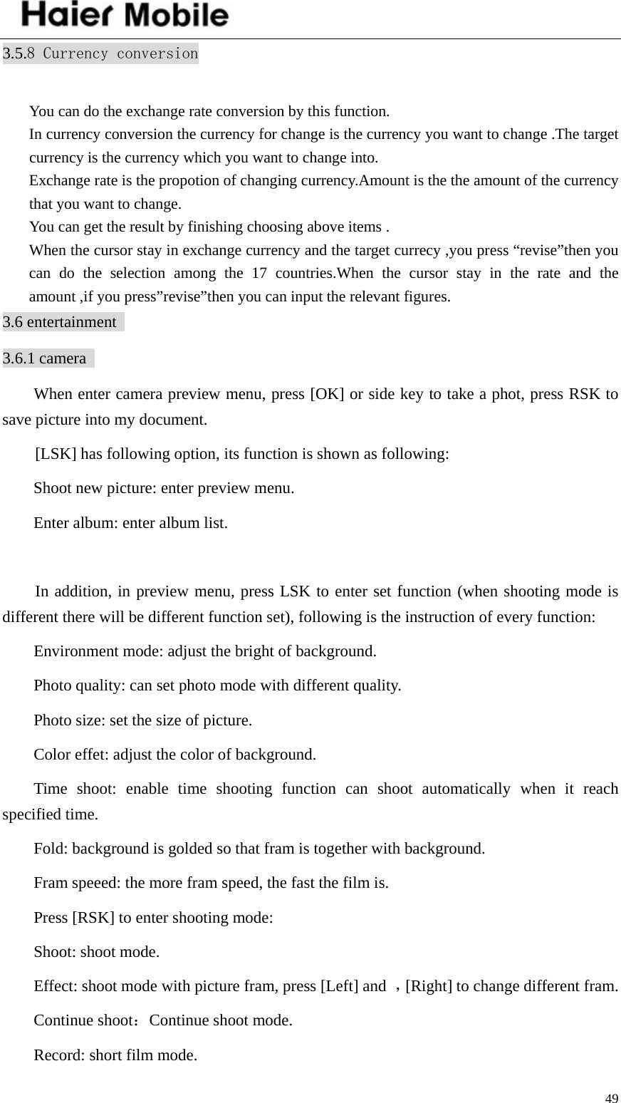    493.5.8 Currency conversion  You can do the exchange rate conversion by this function. In currency conversion the currency for change is the currency you want to change .The target currency is the currency which you want to change into. Exchange rate is the propotion of changing currency.Amount is the the amount of the currency that you want to change. You can get the result by finishing choosing above items . When the cursor stay in exchange currency and the target currecy ,you press “revise”then you can do the selection among the 17 countries.When the cursor stay in the rate and the amount ,if you press”revise”then you can input the relevant figures. 3.6 entertainment   3.6.1 camera   When enter camera preview menu, press [OK] or side key to take a phot, press RSK to save picture into my document.     [LSK] has following option, its function is shown as following:   Shoot new picture: enter preview menu.   Enter album: enter album list.    In addition, in preview menu, press LSK to enter set function (when shooting mode is different there will be different function set), following is the instruction of every function: Environment mode: adjust the bright of background.   Photo quality: can set photo mode with different quality.   Photo size: set the size of picture.   Color effet: adjust the color of background.   Time shoot: enable time shooting function can shoot automatically when it reach specified time.   Fold: background is golded so that fram is together with background. Fram speeed: the more fram speed, the fast the film is.   Press [RSK] to enter shooting mode:   Shoot: shoot mode.   Effect: shoot mode with picture fram, press [Left] and  ，[Right] to change different fram.   Continue shoot：Continue shoot mode. Record: short film mode.   