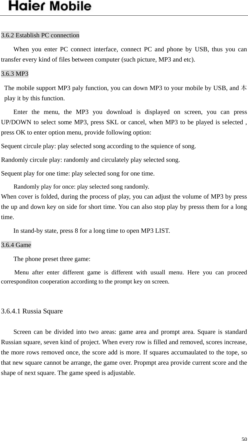    50 3.6.2 Establish PC connection When you enter PC connect interface, connect PC and phone by USB, thus you can transfer every kind of files between computer (such picture, MP3 and etc).   3.6.3 MP3   The mobile support MP3 paly function, you can down MP3 to your mobile by USB, and 本play it by this function.   Enter the menu, the MP3 you download is displayed on screen, you can press UP/DOWN to select some MP3, press SKL or cancel, when MP3 to be played is selected , press OK to enter option menu, provide following option: Sequent circule play: play selected song according to the squience of song. Randomly circule play: randomly and circulately play selected song. Sequent play for one time: play selected song for one time. Randomly play for once: play selected song randomly. When cover is folded, during the process of play, you can adjust the volume of MP3 by press the up and down key on side for short time. You can also stop play by presss them for a long time.    In stand-by state, press 8 for a long time to open MP3 LIST.   3.6.4 Game The phone preset three game:   Menu after enter different game is different with usuall menu. Here you can proceed corresponditon cooperation accordintg to the prompt key on screen.    3.6.4.1 Russia Square Screen can be divided into two areas: game area and prompt area. Square is standard Russian square, seven kind of project. When every row is filled and removed, scores increase, the more rows removed once, the score add is more. If squares accumaulated to the tope, so that new square cannot be arrange, the game over. Propmpt area provide current score and the shape of next square. The game speed is adjustable.    