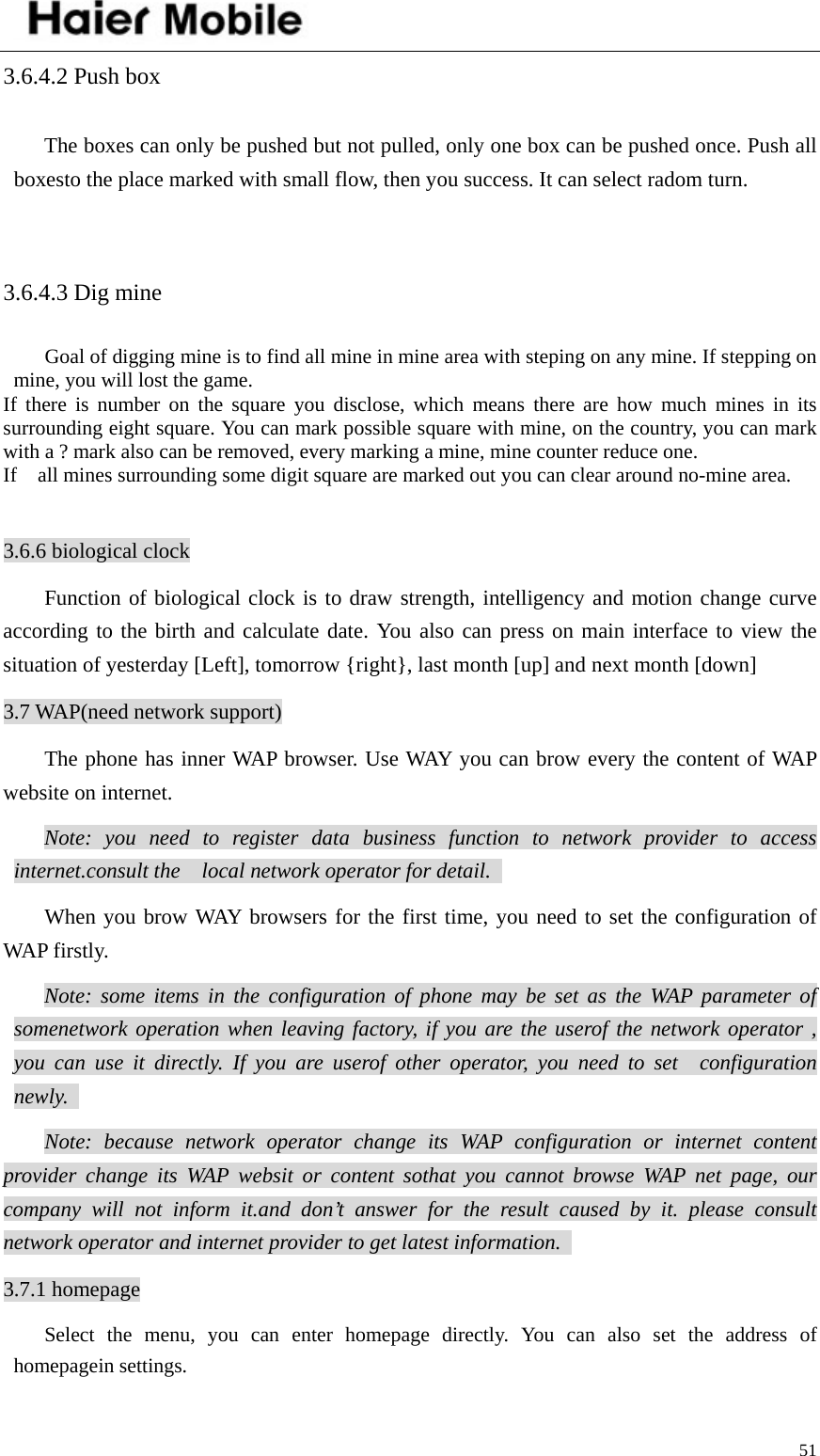    513.6.4.2 Push box The boxes can only be pushed but not pulled, only one box can be pushed once. Push all boxesto the place marked with small flow, then you success. It can select radom turn.    3.6.4.3 Dig mine Goal of digging mine is to find all mine in mine area with steping on any mine. If stepping on mine, you will lost the game.   If there is number on the square you disclose, which means there are how much mines in its surrounding eight square. You can mark possible square with mine, on the country, you can mark with a ? mark also can be removed, every marking a mine, mine counter reduce one.   If    all mines surrounding some digit square are marked out you can clear around no-mine area.    3.6.6 biological clock Function of biological clock is to draw strength, intelligency and motion change curve according to the birth and calculate date. You also can press on main interface to view the situation of yesterday [Left], tomorrow {right}, last month [up] and next month [down] 3.7 WAP(need network support) The phone has inner WAP browser. Use WAY you can brow every the content of WAP website on internet.   Note: you need to register data business function to network provider to access internet.consult the  local network operator for detail.   When you brow WAY browsers for the first time, you need to set the configuration of WAP firstly.   Note: some items in the configuration of phone may be set as the WAP parameter of somenetwork operation when leaving factory, if you are the userof the network operator , you can use it directly. If you are userof other operator, you need to set  configuration newly.  Note: because network operator change its WAP configuration or internet content provider change its WAP websit or content sothat you cannot browse WAP net page, our company will not inform it.and don’t answer for the result caused by it. please consult network operator and internet provider to get latest information.   3.7.1 homepage Select the menu, you can enter homepage directly. You can also set the address of homepagein settings.   