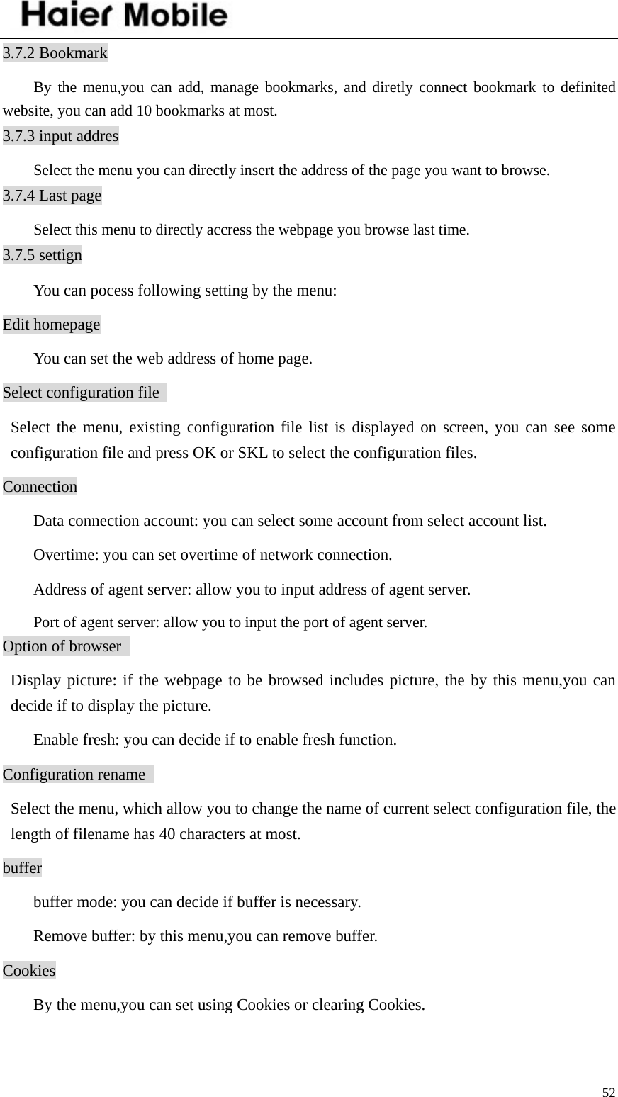    523.7.2 Bookmark By the menu,you can add, manage bookmarks, and diretly connect bookmark to definited website, you can add 10 bookmarks at most.   3.7.3 input addres Select the menu you can directly insert the address of the page you want to browse.   3.7.4 Last page Select this menu to directly accress the webpage you browse last time.   3.7.5 settign   You can pocess following setting by the menu:   Edit homepage   You can set the web address of home page.   Select configuration file    Select the menu, existing configuration file list is displayed on screen, you can see some configuration file and press OK or SKL to select the configuration files.   Connection   Data connection account: you can select some account from select account list.     Overtime: you can set overtime of network connection.     Address of agent server: allow you to input address of agent server.     Port of agent server: allow you to input the port of agent server.   Option of browser    Display picture: if the webpage to be browsed includes picture, the by this menu,you can decide if to display the picture.     Enable fresh: you can decide if to enable fresh function. Configuration rename     Select the menu, which allow you to change the name of current select configuration file, the length of filename has 40 characters at most. buffer   buffer mode: you can decide if buffer is necessary.     Remove buffer: by this menu,you can remove buffer.   Cookies   By the menu,you can set using Cookies or clearing Cookies. 