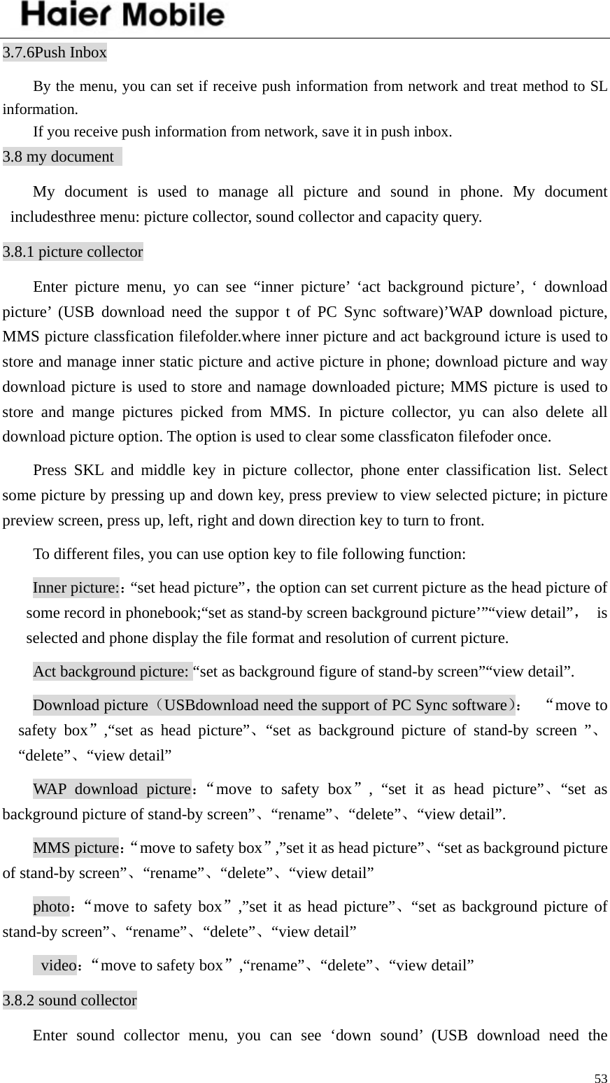    533.7.6Push Inbox By the menu, you can set if receive push information from network and treat method to SL information.  If you receive push information from network, save it in push inbox.   3.8 my document   My document is used to manage all picture and sound in phone. My document includesthree menu: picture collector, sound collector and capacity query.   3.8.1 picture collector Enter picture menu, yo can see “inner picture’ ‘act background picture’, ‘ download picture’ (USB download need the suppor t of PC Sync software)’WAP download picture, MMS picture classfication filefolder.where inner picture and act background icture is used to store and manage inner static picture and active picture in phone; download picture and way download picture is used to store and namage downloaded picture; MMS picture is used to store and mange pictures picked from MMS. In picture collector, yu can also delete all download picture option. The option is used to clear some classficaton filefoder once.   Press SKL and middle key in picture collector, phone enter classification list. Select some picture by pressing up and down key, press preview to view selected picture; in picture preview screen, press up, left, right and down direction key to turn to front.   To different files, you can use option key to file following function:   Inner picture:：“set head picture”，the option can set current picture as the head picture of some record in phonebook;“set as stand-by screen background picture’”“view detail”， is selected and phone display the file format and resolution of current picture.   Act background picture: “set as background figure of stand-by screen”“view detail”. Download picture（USBdownload need the support of PC Sync software）： “move to safety box”,“set as head picture”、“set as background picture of stand-by screen ”、“delete”、“view detail” WAP download picture：“move to safety box”, “set it as head picture”、“set as background picture of stand-by screen”、“rename”、“delete”、“view detail”. MMS picture：“move to safety box”,”set it as head picture”、“set as background picture of stand-by screen”、“rename”、“delete”、“view detail” photo：“move to safety box”,”set it as head picture”、“set as background picture of stand-by screen”、“rename”、“delete”、“view detail”  video：“move to safety box”,“rename”、“delete”、“view detail” 3.8.2 sound collector Enter sound collector menu, you can see ‘down sound’ (USB download need the 