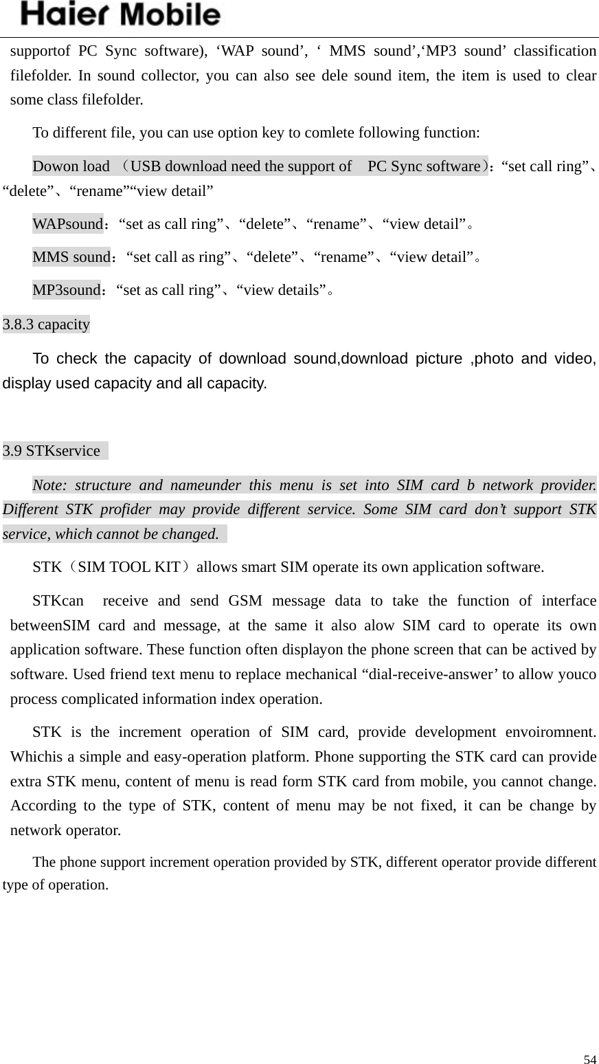    54supportof PC Sync software), ‘WAP sound’, ‘ MMS sound’,‘MP3 sound’ classification filefolder. In sound collector, you can also see dele sound item, the item is used to clear some class filefolder.   To different file, you can use option key to comlete following function:   Dowon load （USB download need the support of    PC Sync software）：“set call ring”、“delete”、“rename”“view detail” WAPsound：“set as call ring”、“delete”、“rename”、“view detail”。 MMS sound：“set call as ring”、“delete”、“rename”、“view detail”。 MP3sound：“set as call ring”、“view details”。 3.8.3 capacity To check the capacity of download sound,download picture ,photo and video, display used capacity and all capacity.  3.9 STKservice   Note: structure and nameunder this menu is set into SIM card b network provider. Different STK profider may provide different service. Some SIM card don’t support STK service, which cannot be changed.   STK（SIM TOOL KIT）allows smart SIM operate its own application software.   STKcan  receive and send GSM message data to take the function of interface betweenSIM card and message, at the same it also alow SIM card to operate its own application software. These function often displayon the phone screen that can be actived by software. Used friend text menu to replace mechanical “dial-receive-answer’ to allow youco process complicated information index operation.   STK is the increment operation of SIM card, provide development envoiromnent. Whichis a simple and easy-operation platform. Phone supporting the STK card can provide extra STK menu, content of menu is read form STK card from mobile, you cannot change. According to the type of STK, content of menu may be not fixed, it can be change by network operator.   The phone support increment operation provided by STK, different operator provide different type of operation.    