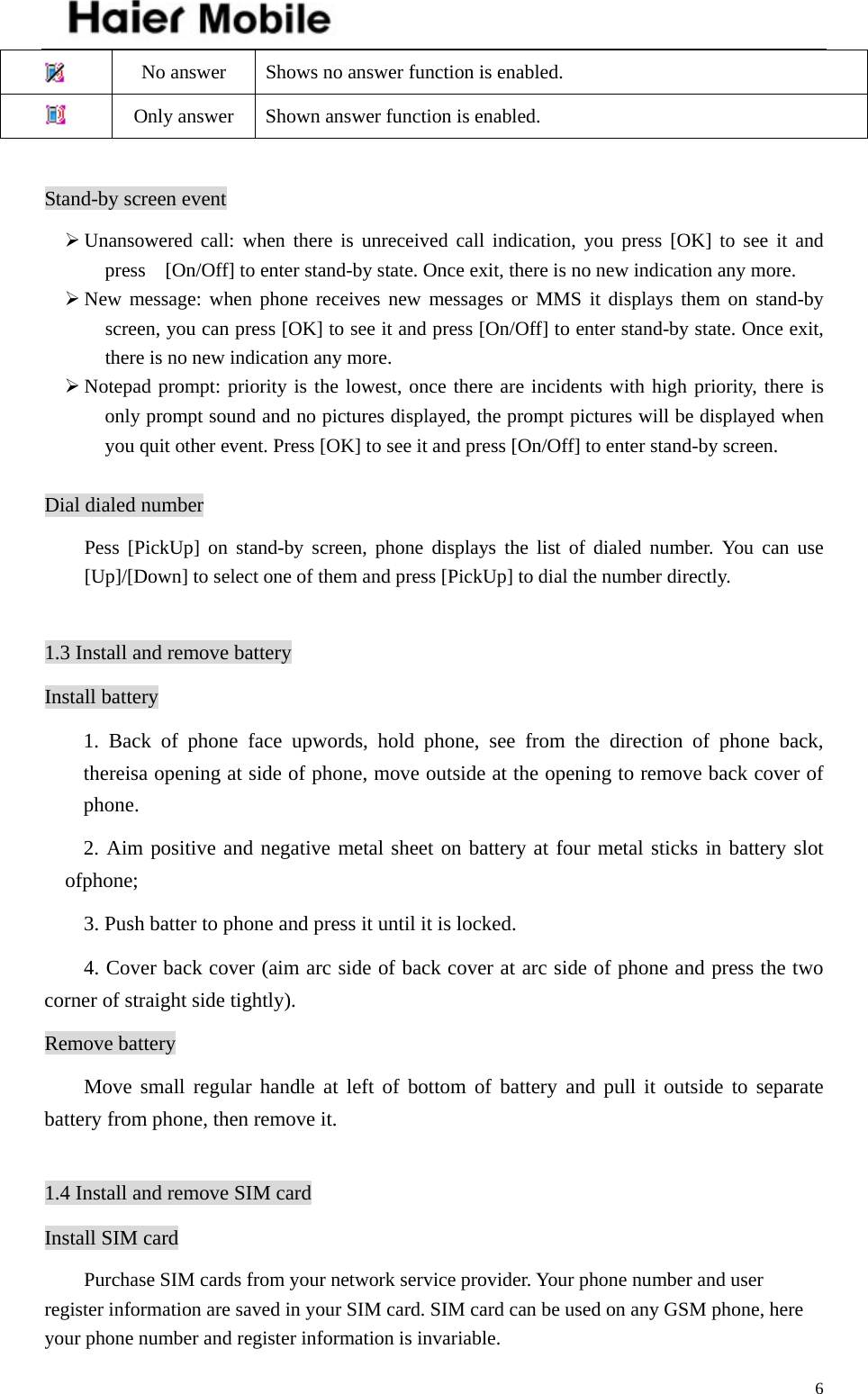    6 No answer  Shows no answer function is enabled.  Only answer  Shown answer function is enabled.  Stand-by screen event ¾ Unansowered call: when there is unreceived call indication, you press [OK] to see it and press    [On/Off] to enter stand-by state. Once exit, there is no new indication any more. ¾ New message: when phone receives new messages or MMS it displays them on stand-by screen, you can press [OK] to see it and press [On/Off] to enter stand-by state. Once exit, there is no new indication any more.   ¾ Notepad prompt: priority is the lowest, once there are incidents with high priority, there is only prompt sound and no pictures displayed, the prompt pictures will be displayed when you quit other event. Press [OK] to see it and press [On/Off] to enter stand-by screen.  Dial dialed number Pess [PickUp] on stand-by screen, phone displays the list of dialed number. You can use [Up]/[Down] to select one of them and press [PickUp] to dial the number directly.  1.3 Install and remove battery Install battery 1. Back of phone face upwords, hold phone, see from the direction of phone back, thereisa opening at side of phone, move outside at the opening to remove back cover of phone.  2. Aim positive and negative metal sheet on battery at four metal sticks in battery slot ofphone; 3. Push batter to phone and press it until it is locked. 4. Cover back cover (aim arc side of back cover at arc side of phone and press the two corner of straight side tightly).   Remove battery Move small regular handle at left of bottom of battery and pull it outside to separate battery from phone, then remove it.     1.4 Install and remove SIM card Install SIM card         Purchase SIM cards from your network service provider. Your phone number and user register information are saved in your SIM card. SIM card can be used on any GSM phone, here your phone number and register information is invariable. 