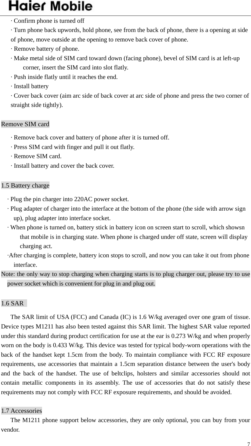    7· Confirm phone is turned off · Turn phone back upwords, hold phone, see from the back of phone, there is a opening at side of phone, move outside at the opening to remove back cover of phone. · Remove battery of phone. · Make metal side of SIM card toward down (facing phone), bevel of SIM card is at left-up corner, insert the SIM card into slot flatly.   · Push inside flatly until it reaches the end. · Install battery · Cover back cover (aim arc side of back cover at arc side of phone and press the two corner of straight side tightly).  Remove SIM card · Remove back cover and battery of phone after it is turned off. · Press SIM card with finger and pull it out flatly. · Remove SIM card. · Install battery and cover the back cover.  1.5 Battery charge · Plug the pin charger into 220AC power socket. · Plug adapter of charger into the interface at the bottom of the phone (the side with arrow sign up), plug adapter into interface socket. · When phone is turned on, battery stick in battery icon on screen start to scroll, which showsn that mobile is in charging state. When phone is charged under off state, screen will display charging act. ·After charging is complete, battery icon stops to scroll, and now you can take it out from phone interface. Note: the only way to stop charging when charging starts is to plug charger out, please try to use power socket which is convenient for plug in and plug out.    1.6 SAR         The SAR limit of USA (FCC) and Canada (IC) is 1.6 W/kg averaged over one gram of tissue. Device types M1211 has also been tested against this SAR limit. The highest SAR value reported under this standard during product certification for use at the ear is 0.273 W/kg and when properly worn on the body is 0.433 W/kg. This device was tested for typical body-worn operations with the back of the handset kept 1.5cm from the body. To maintain compliance with FCC RF exposure requirements, use accessories that maintain a 1.5cm separation distance between the user&apos;s body and the back of the handset. The use of beltclips, holsters and similar accessories should not contain metallic components in its assembly. The use of accessories that do not satisfy these requirements may not comply with FCC RF exposure requirements, and should be avoided.  1.7 Accessories      The M1211 phone support below accessories, they are only optional, you can buy from your vendor. 