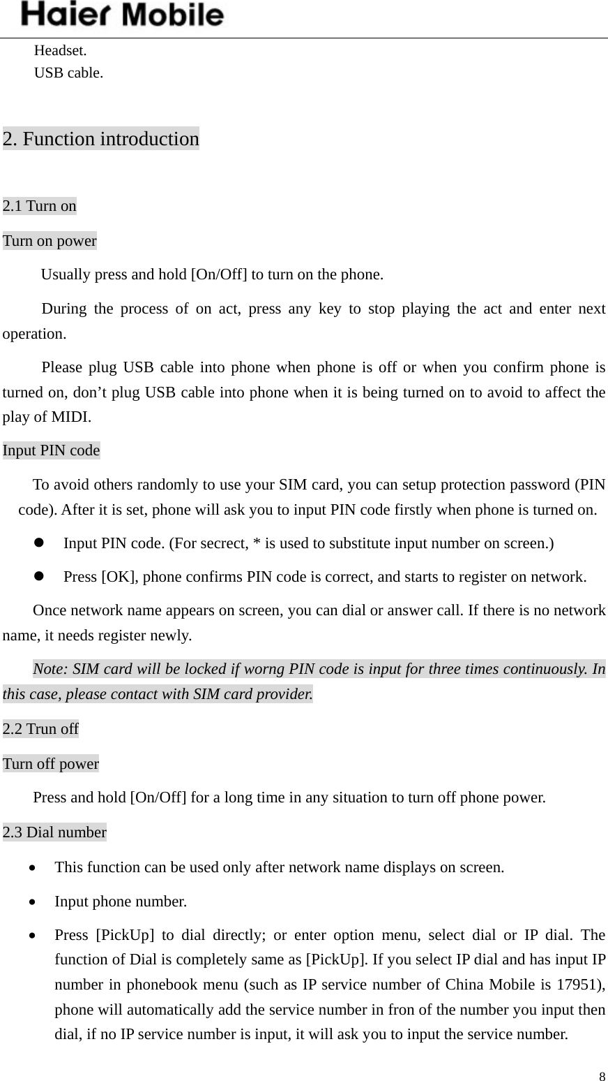    8Headset. USB cable.  2. Function introduction  2.1 Turn on Turn on power   Usually press and hold [On/Off] to turn on the phone. During the process of on act, press any key to stop playing the act and enter next operation. Please plug USB cable into phone when phone is off or when you confirm phone is turned on, don’t plug USB cable into phone when it is being turned on to avoid to affect the play of MIDI.   Input PIN code To avoid others randomly to use your SIM card, you can setup protection password (PIN code). After it is set, phone will ask you to input PIN code firstly when phone is turned on. z Input PIN code. (For secrect, * is used to substitute input number on screen.) z Press [OK], phone confirms PIN code is correct, and starts to register on network. Once network name appears on screen, you can dial or answer call. If there is no network name, it needs register newly.   Note: SIM card will be locked if worng PIN code is input for three times continuously. In this case, please contact with SIM card provider. 2.2 Trun off Turn off power Press and hold [On/Off] for a long time in any situation to turn off phone power. 2.3 Dial number • This function can be used only after network name displays on screen. • Input phone number. • Press [PickUp] to dial directly; or enter option menu, select dial or IP dial. The function of Dial is completely same as [PickUp]. If you select IP dial and has input IP number in phonebook menu (such as IP service number of China Mobile is 17951), phone will automatically add the service number in fron of the number you input then dial, if no IP service number is input, it will ask you to input the service number.   