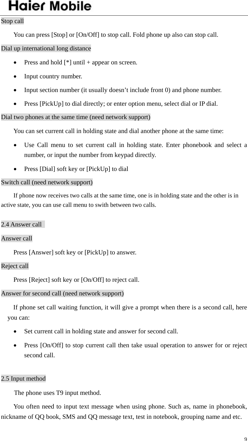    9Stop call You can press [Stop] or [On/Off] to stop call. Fold phone up also can stop call.   Dial up international long distance • Press and hold [*] until + appear on screen. • Input country number. • Input section number (it usually doesn’t include front 0) and phone number. • Press [PickUp] to dial directly; or enter option menu, select dial or IP dial. Dial two phones at the same time (need network support) You can set current call in holding state and dial another phone at the same time: • Use Call menu to set current call in holding state. Enter phonebook and select a number, or input the number from keypad directly. • Press [Dial] soft key or [PickUp] to dial Switch call (need network support)         If phone now receives two calls at the same time, one is in holding state and the other is in active state, you can use call menu to swith between two calls.    2.4 Answer call   Answer call Press [Answer] soft key or [PickUp] to answer. Reject call Press [Reject] soft key or [On/Off] to reject call. Answer for second call (need network support) If phone set call waiting function, it will give a prompt when there is a second call, here you can: • Set current call in holding state and answer for second call. • Press [On/Off] to stop current call then take usual operation to answer for or reject second call.  2.5 Input method The phone uses T9 input method. You often need to input text message when using phone. Such as, name in phonebook, nickname of QQ book, SMS and QQ message text, test in notebook, grouping name and etc.   