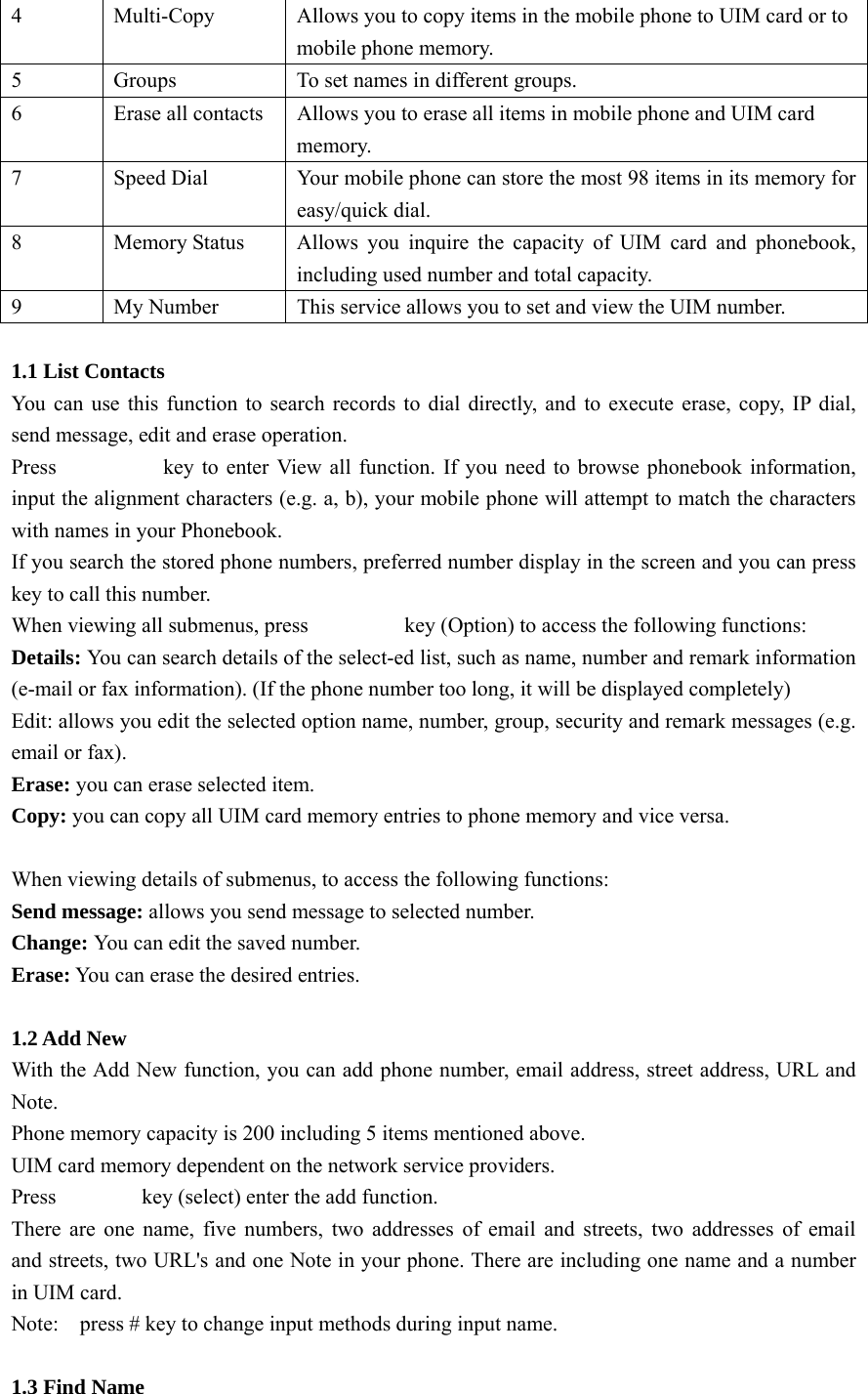 4  Multi-Copy  Allows you to copy items in the mobile phone to UIM card or to mobile phone memory. 5  Groups  To set names in different groups.   6  Erase all contacts  Allows you to erase all items in mobile phone and UIM card   memory. 7  Speed Dial  Your mobile phone can store the most 98 items in its memory for easy/quick dial.   8  Memory Status  Allows you inquire the capacity of UIM card and phonebook, including used number and total capacity. 9  My Number  This service allows you to set and view the UIM number.    1.1 List Contacts You can use this function to search records to dial directly, and to execute erase, copy, IP dial, send message, edit and erase operation. Press                    key to enter View all function. If you need to browse phonebook information, input the alignment characters (e.g. a, b), your mobile phone will attempt to match the characters with names in your Phonebook. If you search the stored phone numbers, preferred number display in the screen and you can press                 key to call this number. When viewing all submenus, press                  key (Option) to access the following functions: Details: You can search details of the select-ed list, such as name, number and remark information (e-mail or fax information). (If the phone number too long, it will be displayed completely) Edit: allows you edit the selected option name, number, group, security and remark messages (e.g. email or fax). Erase: you can erase selected item. Copy: you can copy all UIM card memory entries to phone memory and vice versa.  When viewing details of submenus, to access the following functions: Send message: allows you send message to selected number. Change: You can edit the saved number. Erase: You can erase the desired entries.  1.2 Add New With the Add New function, you can add phone number, email address, street address, URL and Note. Phone memory capacity is 200 including 5 items mentioned above. UIM card memory dependent on the network service providers. Press        key (select) enter the add function. There are one name, five numbers, two addresses of email and streets, two addresses of email  and streets, two URL&apos;s and one Note in your phone. There are including one name and a number in UIM card.   Note:    press # key to change input methods during input name.    1.3 Find Name   