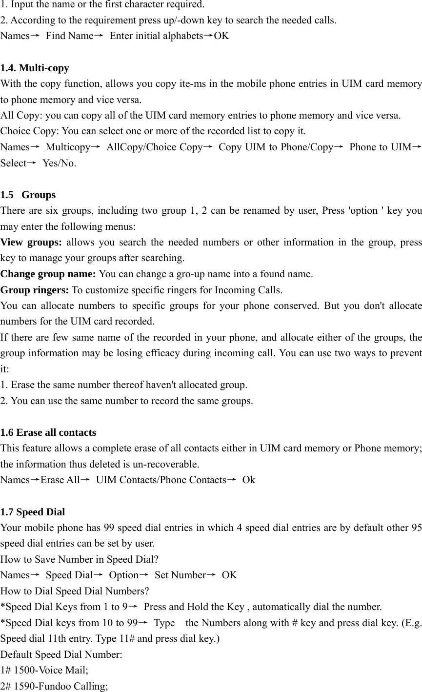 1. Input the name or the first character required.   2. According to the requirement press up/-down key to search the needed calls. Names→ Find Name→  Enter initial alphabets→OK  1.4. Multi-copy   With the copy function, allows you copy ite-ms in the mobile phone entries in UIM card memory to phone memory and vice versa. All Copy: you can copy all of the UIM card memory entries to phone memory and vice versa. Choice Copy: You can select one or more of the recorded list to copy it. Names→ Multicopy→ AllCopy/Choice Copy→  Copy UIM to Phone/Copy→  Phone to UIM→ Select→ Yes /N o .   1.5 Groups  There are six groups, including two group 1, 2 can be renamed by user, Press &apos;option &apos; key you may enter the following menus: View groups: allows you search the needed numbers or other information in the group, press          key to manage your groups after searching. Change group name: You can change a gro-up name into a found name. Group ringers: To customize specific ringers for Incoming Calls. You can allocate numbers to specific groups for your phone conserved. But you don&apos;t allocate numbers for the UIM card recorded.   If there are few same name of the recorded in your phone, and allocate either of the groups, the group information may be losing efficacy during incoming call. You can use two ways to prevent it: 1. Erase the same number thereof haven&apos;t allocated group. 2. You can use the same number to record the same groups.  1.6 Erase all contacts This feature allows a complete erase of all contacts either in UIM card memory or Phone memory; the information thus deleted is un-recoverable.   Names→Erase All→ UIM Contacts/Phone Contacts→ Ok  1.7 Speed Dial Your mobile phone has 99 speed dial entries in which 4 speed dial entries are by default other 95 speed dial entries can be set by user.   How to Save Number in Speed Dial?   Names→ Speed Dial→ Option→ Set Number→ OK How to Dial Speed Dial Numbers? *Speed Dial Keys from 1 to 9→  Press and Hold the Key , automatically dial the number. *Speed Dial keys from 10 to 99→  Type    the Numbers along with # key and press dial key. (E.g. Speed dial 11th entry. Type 11# and press dial key.) Default Speed Dial Number: 1# 1500-Voice Mail; 2# 1590-Fundoo Calling; 