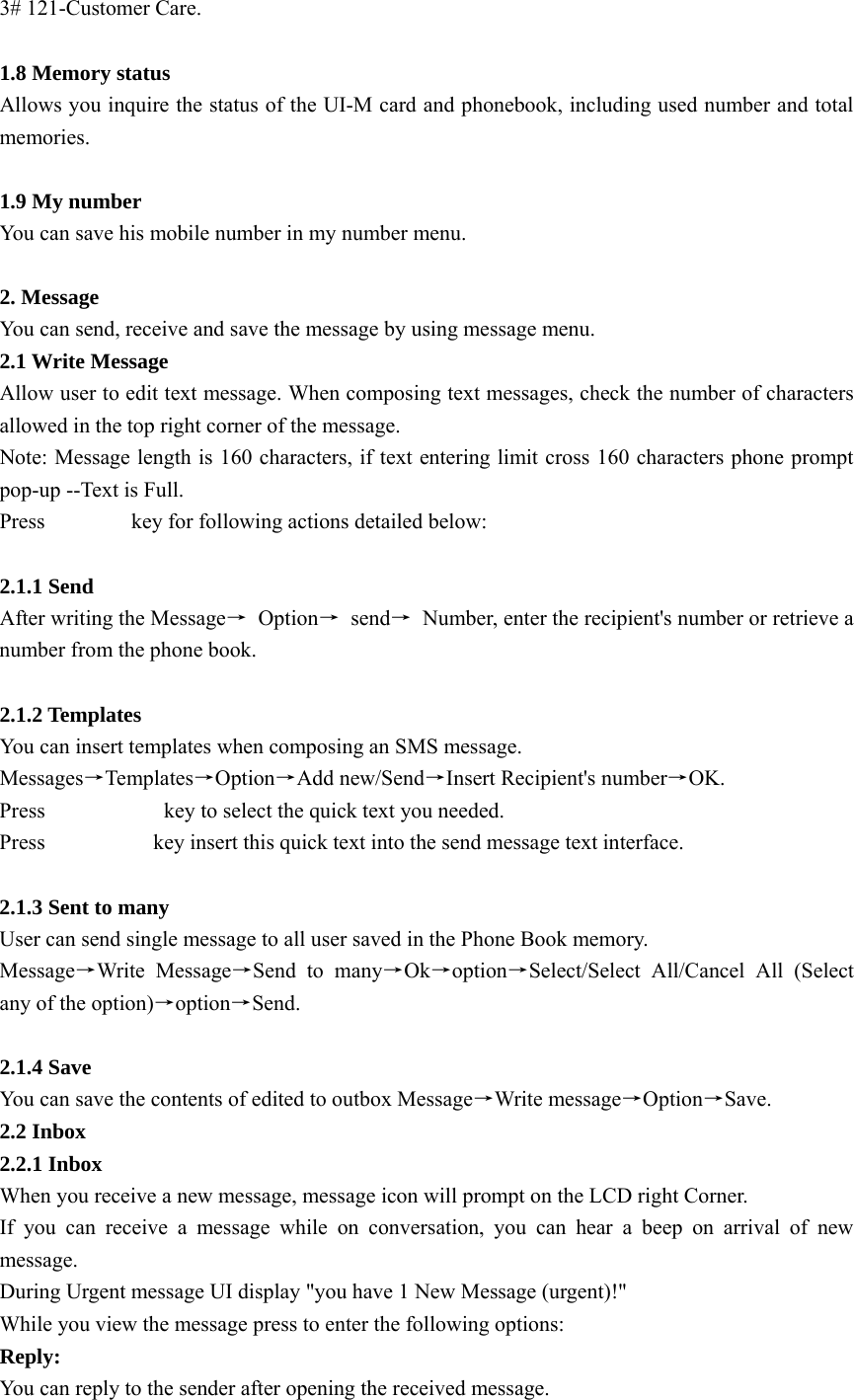 3# 121-Customer Care.  1.8 Memory status Allows you inquire the status of the UI-M card and phonebook, including used number and total memories.  1.9 My number You can save his mobile number in my number menu.  2. Message You can send, receive and save the message by using message menu. 2.1 Write Message   Allow user to edit text message. When composing text messages, check the number of characters allowed in the top right corner of the message. Note: Message length is 160 characters, if text entering limit cross 160 characters phone prompt pop-up --Text is Full. Press        key for following actions detailed below:  2.1.1 Send   After writing the Message→ Option→ send→  Number, enter the recipient&apos;s number or retrieve a number from the phone book.   2.1.2 Templates You can insert templates when composing an SMS message.   Messages→Templates→Option→Add new/Send→Insert Recipient&apos;s number→OK. Press           key to select the quick text you needed. Press          key insert this quick text into the send message text interface.  2.1.3 Sent to many User can send single message to all user saved in the Phone Book memory.   Message→Write Message→Send to many→Ok→option→Select/Select All/Cancel All (Select any of the option)→option→Send.  2.1.4 Save   You can save the contents of edited to outbox Message→Write message→Option→Save. 2.2 Inbox 2.2.1 Inbox When you receive a new message, message icon will prompt on the LCD right Corner. If you can receive a message while on conversation, you can hear a beep on arrival of new message. During Urgent message UI display &quot;you have 1 New Message (urgent)!&quot; While you view the message press to enter the following options:   Reply:  You can reply to the sender after opening the received message.   