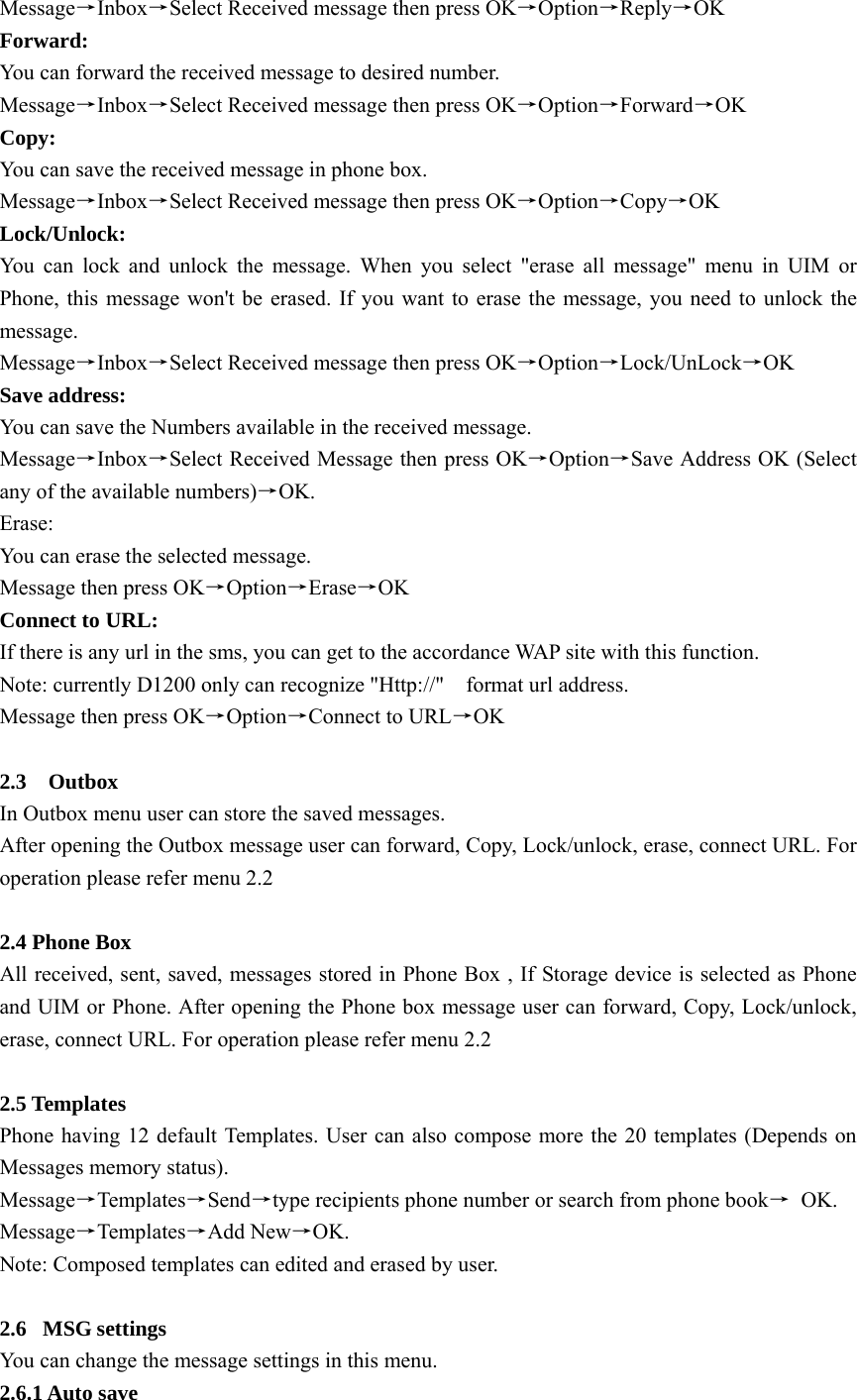 Message→Inbox→Select Received message then press OK→Option→Reply→OK  Forward:  You can forward the received message to desired number.   Message→Inbox→Select Received message then press OK→Option→Forward→OK Copy:  You can save the received message in phone box.   Message→Inbox→Select Received message then press OK→Option→Copy→OK  Lock/Unlock: You can lock and unlock the message. When you select &quot;erase all message&quot; menu in UIM or Phone, this message won&apos;t be erased. If you want to erase the message, you need to unlock the message. Message→Inbox→Select Received message then press OK→Option→Lock/UnLock→OK  Save address:   You can save the Numbers available in the received message. Message→Inbox→Select Received Message then press OK→Option→Save Address OK (Select any of the available numbers)→OK. Erase:  You can erase the selected message. Message then press OK→Option→Erase→OK Connect to URL: If there is any url in the sms, you can get to the accordance WAP site with this function. Note: currently D1200 only can recognize &quot;Http://&quot;    format url address. Message then press OK→Option→Connect to URL→OK  2.3  Outbox In Outbox menu user can store the saved messages.   After opening the Outbox message user can forward, Copy, Lock/unlock, erase, connect URL. For operation please refer menu 2.2    2.4 Phone Box All received, sent, saved, messages stored in Phone Box , If Storage device is selected as Phone and UIM or Phone. After opening the Phone box message user can forward, Copy, Lock/unlock, erase, connect URL. For operation please refer menu 2.2    2.5 Templates Phone having 12 default Templates. User can also compose more the 20 templates (Depends on Messages memory status). Message→Templates→Send→type recipients phone number or search from phone book→ OK.  Message→Templates→Add New→OK. Note: Composed templates can edited and erased by user.    2.6 MSG settings You can change the message settings in this menu. 2.6.1 Auto save 