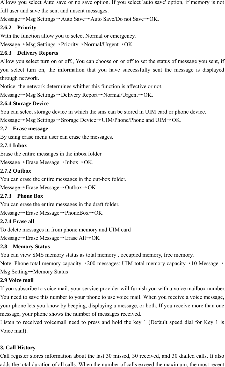 Allows you select Auto save or no save option. If you select &apos;auto save&apos; option, if memory is not full user and save the sent and unsent messages.   Message→Msg Settings→Auto Save→Auto Save/Do not Save→OK.  2.6.2  Priority   With the function allow you to select Normal or emergency. Message→Msg Settings→Priority→Normal/Urgent→OK.  2.6.3  Delivery Reports  Allow you select turn on or off., You can choose on or off to set the status of message you sent, if you select turn on, the information that you have successfully sent the message is displayed through network.   Notice: the network determines whither this function is affective or not.   Message→Msg Settings→Delivery Report→Normal/Urgent→OK. 2.6.4 Storage Device You can select storage device in which the sms can be stored in UIM card or phone device. Message→Msg Settings→Srorage Device→UIM/Phone/Phone and UIM→OK.  2.7  Erase message By using erase menu user can erase the messages.   2.7.1 Inbox Erase the entire messages in the inbox folder Message→Erase Message→Inbox→OK. 2.7.2 Outbox You can erase the entire messages in the out-box folder.   Message→Erase Message→Outbox→OK 2.7.3  Phone Box You can erase the entire messages in the draft folder.   Message→Erase Message→PhoneBox→OK 2.7.4 Erase all To delete messages in from phone memory and UIM card   Message→Erase Message→Erase All→OK  2.8  Memory Status You can view SMS memory status as total memory , occupied memory, free memory.   Note: Phone total memory capacity→200 messages: UIM total memory capacity→10 Message→ Msg Setting→Memory Status   2.9 Voice mail If you subscribe to voice mail, your service provider will furnish you with a voice mailbox number. You need to save this number to your phone to use voice mail. When you receive a voice message, your phone lets you know by beeping, displaying a message, or both. If you receive more than one message, your phone shows the number of messages received.   Listen to received voicemail need to press and hold the key 1 (Default speed dial for Key 1 is Voice mail).    3. Call History Call register stores information about the last 30 missed, 30 received, and 30 dialled calls. It also adds the total duration of all calls. When the number of calls exceed the maximum, the most recent 